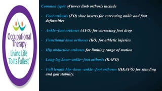 Common types of lower limb orthosis include
- Foot orthosis (FO) shoe inserts for correcting ankle and foot
deformities
- Ankle−foot orthoses (AFO) for correcting foot drop
- Functional knee orthoses (KO) for athletic injuries
- Hip abduction orthoses for limiting range of motion
- Long leg knee−ankle−foot orthosis (KAFO)
- Full length hip−knee−ankle−foot orthoses (HKAFO) for standing
and gait stability.
 