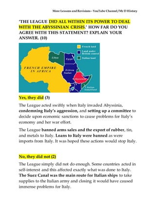 More Lessons and Revisions - YouTube Channel / Mr D History
‘THE LEAGUE DID ALL WITHIN ITS POWER TO DEAL
WITH THE ABYSSINIAN CRISIS.’ HOW FAR DO YOU
AGREE WITH THIS STATEMENT? EXPLAIN YOUR
ANSWER. (10)
Yes, they did (3)
The League acted swiftly when Italy invaded Abyssinia,
condemning Italy’s aggression, and setting up a committee to
decide upon economic sanctions to cause problems for Italy’s
economy and her war effort.
The League banned arms sales and the export of rubber, tin,
and metals to Italy. Loans to Italy were banned as were
imports from Italy. It was hoped these actions would stop Italy.
No, they did not (2)
The League simply did not do enough. Some countries acted in
self-interest and this affected exactly what was done to Italy.
The Suez Canal was the main route for Italian ships to take
supplies to the Italian army and closing it would have caused
immense problems for Italy.
 