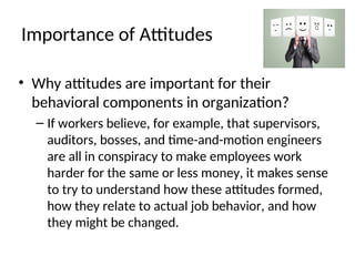 Importance of Attitudes
• Why attitudes are important for their
behavioral components in organization?
– If workers believe, for example, that supervisors,
auditors, bosses, and time-and-motion engineers
are all in conspiracy to make employees work
harder for the same or less money, it makes sense
to try to understand how these attitudes formed,
how they relate to actual job behavior, and how
they might be changed.
 