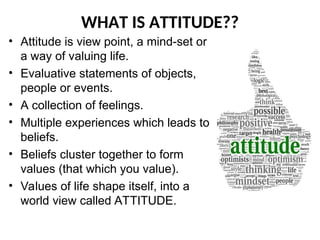 • Attitude is view point, a mind-set or
a way of valuing life.
• Evaluative statements of objects,
people or events.
• A collection of feelings.
• Multiple experiences which leads to
beliefs.
• Beliefs cluster together to form
values (that which you value).
• Values of life shape itself, into a
world view called ATTITUDE.
WHAT IS ATTITUDE??
 