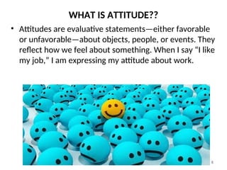WHAT IS ATTITUDE??
6
• Attitudes are evaluative statements—either favorable
or unfavorable—about objects, people, or events. They
reflect how we feel about something. When I say “I like
my job,” I am expressing my attitude about work.
 