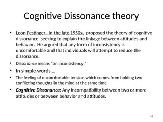 Cognitive Dissonance theory
1-9
• Leon Festinger, in the late 1950s, proposed the theory of cognitive
dissonance, seeking to explain the linkage between attitudes and
behavior. He argued that any form of inconsistency is
uncomfortable and that individuals will attempt to reduce the
dissonance.
• Dissonance means “an inconsistency.”
• In simple words…
• The feeling of uncomfortable tension which comes from holding two
conflicting thoughts in the mind at the same time
• Cognitive Dissonance: Any incompatibility between two or more
attitudes or between behavior and attitudes.
 