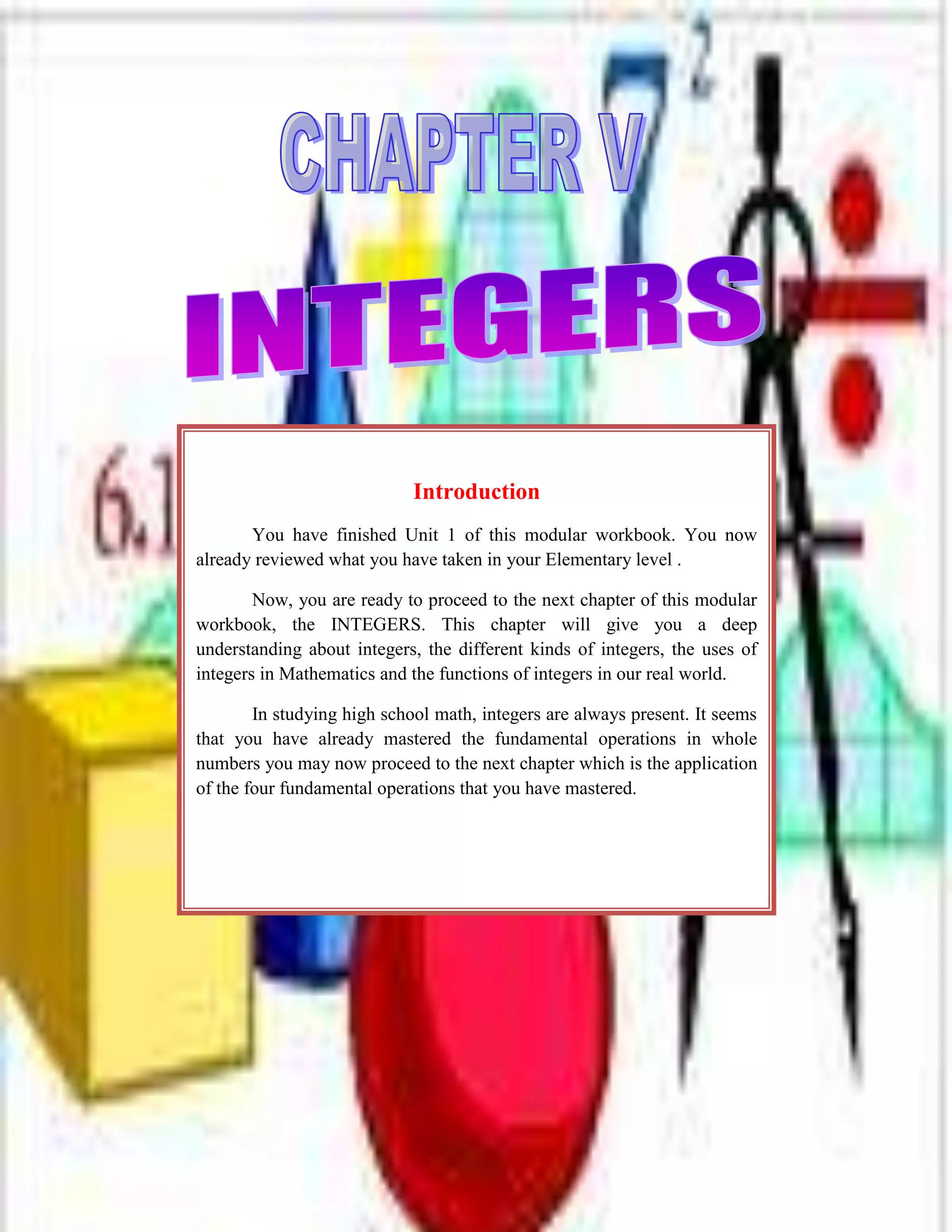 -914400-914400<br />IntroductionYou have finished Unit 1 of this modular workbook. You now already reviewed what you have taken in your Elementary level .Now, you are ready to proceed to the next chapter of this modular workbook, the INTEGERS. This chapter will give you a deep understanding about integers, the different kinds of integers, the uses of integers in Mathematics and the functions of integers in our real world. In studying high school math, integers are always present. It seems that you have already mastered the fundamental operations in whole numbers you may now proceed to the next chapter which is the application of the four fundamental operations that you have mastered.<br />