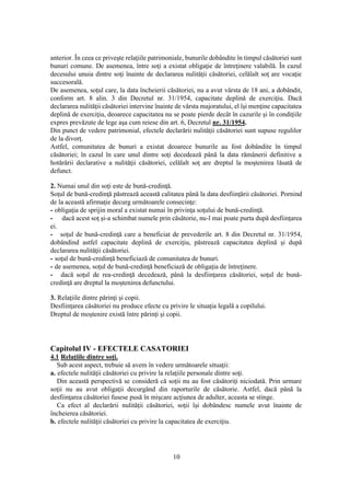 10
anterior. În ceea ce priveşte relaţiile patrimoniale, bunurile dobândite în timpul căsătoriei sunt
bunuri comune. De asemenea, între soţi a existat obligaţie de întreţinere valabilă. În cazul
decesului unuia dintre soţi înainte de declararea nulităţii căsătoriei, celălalt soţ are vocaţie
succesorală.
De asemenea, soţul care, la data încheierii căsătoriei, nu a avut vârsta de 18 ani, a dobândit,
conform art. 8 alin. 3 din Decretul nr. 31/1954, capacitate deplină de exerciţiu. Dacă
declararea nulităţii căsătoriei intervine înainte de vârsta majoratului, el îşi menţine capacitatea
deplină de exerciţiu, deoarece capacitatea nu se poate pierde decât în cazurile şi în condiţiile
expres prevăzute de lege aşa cum reiese din art. 6, Decretul nr. 31/1954.
Din punct de vedere patrimonial, efectele declarării nulităţii căsătoriei sunt supuse regulilor
de la divorţ.
Astfel, comunitatea de bunuri a existat deoarece bunurile au fost dobândite în timpul
căsătoriei; în cazul în care unul dintre soţi decedează până la data rămânerii definitive a
hotărârii declarative a nulităţii căsătoriei, celălalt soţ are dreptul la moştenirea lăsată de
defunct.
2. Numai unul din soţi este de bună-credinţă.
Soţul de bună-credinţă păstrează această calitatea până la data desfiinţării căsătoriei. Pornind
de la această afirmaţie decurg următoarele consecinţe:
- obligaţia de sprijin moral a existat numai în privinţa soţului de bună-credinţă.
- dacă acest soţ şi-a schimbat numele prin căsătorie, nu-l mai poate purta după desfiinţarea
ei.
- soţul de bună-credinţă care a beneficiat de prevederile art. 8 din Decretul nr. 31/1954,
dobândind astfel capacitate deplină de exerciţiu, păstrează capacitatea deplină şi după
declararea nulităţii căsătoriei.
- soţul de bună-credinţă beneficiază de comunitatea de bunuri.
- de asemenea, soţul de bună-credinţă beneficiază de obligaţia de întreţinere.
- dacă soţul de rea-credinţă decedează, până la desfiinţarea căsătoriei, soţul de bună-
credinţă are dreptul la moştenirea defunctului.
3. Relaţiile dintre părinţi şi copii.
Desfiinţarea căsătoriei nu produce efecte cu privire le situaţia legală a copilului.
Dreptul de moştenire există între părinţi şi copii.
Capitolul IV - EFECTELE CASATORIEI
4.1 Relaţiile dintre soţi.
Sub acest aspect, trebuie să avem în vedere următoarele situaţii:
a. efectele nulităţii căsătoriei cu privire la relaţiile personale dintre soţi.
Din această perspectivă se consideră că soţii nu au fost căsătoriţi niciodată. Prin urmare
soţii nu au avut obligaţii decurgând din raporturile de căsătorie. Astfel, dacă până la
desfiinţarea căsătoriei fusese pusă în mişcare acţiunea de adulter, aceasta se stinge.
Ca efect al declarării nulităţii căsătoriei, soţii îşi dobândesc numele avut înainte de
încheierea căsătoriei.
b. efectele nulităţii căsătoriei cu privire la capacitatea de exerciţiu.
 