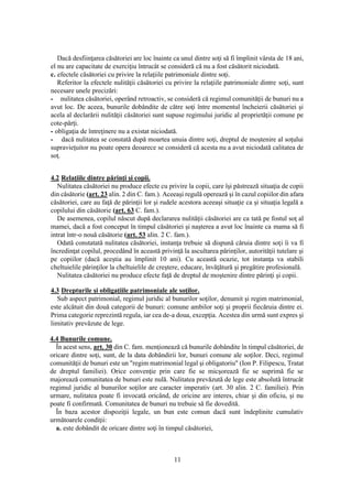11
Dacă desfiinţarea căsătoriei are loc înainte ca unul dintre soţi să fi împlinit vârsta de 18 ani,
el nu are capacitate de exerciţiu întrucât se consideră că nu a fost căsătorit niciodată.
c. efectele căsătoriei cu privire la relaţiile patrimoniale dintre soţi.
Referitor la efectele nulităţii căsătoriei cu privire la relaţiile patrimoniale dintre soţi, sunt
necesare unele precizări:
- nulitatea căsătoriei, operând retroactiv, se consideră că regimul comunităţii de bunuri nu a
avut loc. De aceea, bunurile dobândite de către soţi între momentul încheierii căsătoriei şi
acela al declarării nulităţii căsătoriei sunt supuse regimului juridic al proprietăţii comune pe
cote-părţi.
- obligaţia de întreţinere nu a existat niciodată.
- dacă nulitatea se constată după moartea unuia dintre soţi, dreptul de moştenire al soţului
supravieţuitor nu poate opera deoarece se consideră că acesta nu a avut niciodată calitatea de
soţ.
4.2 Relaţiile dintre părinţi şi copii.
Nulitatea căsătoriei nu produce efecte cu privire la copii, care îşi păstrează situaţia de copii
din căsătorie (art. 23 alin. 2 din C. fam.). Aceeaşi regulă operează şi în cazul copiilor din afara
căsătoriei, care au faţă de părinţii lor şi rudele acestora aceeaşi situaţie ca şi situaţia legală a
copilului din căsătorie (art. 63 C. fam.).
De asemenea, copilul născut după declararea nulităţii căsătoriei are ca tată pe fostul soţ al
mamei, dacă a fost conceput în timpul căsătoriei şi naşterea a avut loc înainte ca mama să fi
intrat într-o nouă căsătorie (art. 53 alin. 2 C. fam.).
Odată constatată nulitatea căsătoriei, instanţa trebuie să dispună căruia dintre soţi îi va fi
încredinţat copilul, procedând în această privinţă la ascultarea părinţilor, autorităţii tutelare şi
pe copiilor (dacă aceştia au împlinit 10 ani). Cu această ocazie, tot instanţa va stabili
cheltuielile părinţilor la cheltuielile de creştere, educare, învăţătură şi pregătire profesională.
Nulitatea căsătoriei nu produce efecte faţă de dreptul de moştenire dintre părinţi şi copii.
4.3 Drepturile şi obligaţiile patrimoniale ale soţilor.
Sub aspect patrimonial, regimul juridic al bunurilor soţilor, denumit şi regim matrimonial,
este alcătuit din două categorii de bunuri: comune ambilor soţi şi proprii fiecăruia dintre ei.
Prima categorie reprezintă regula, iar cea de-a doua, excepţia. Acestea din urmă sunt expres şi
limitativ prevăzute de lege.
4.4 Bunurile comune.
În acest sens, art. 30 din C. fam. menţionează că bunurile dobândite în timpul căsătoriei, de
oricare dintre soţi, sunt, de la data dobândirii lor, bunuri comune ale soţilor. Deci, regimul
comunităţii de bunuri este un "regim matrimonial legal şi obligatoriu" (Ion P. Filipescu, Tratat
de dreptul familiei). Orice convenţie prin care fie se micşorează fie se suprimă fie se
majorează comunitatea de bunuri este nulă. Nulitatea prevăzută de lege este absolută întrucât
regimul juridic al bunurilor soţilor are caracter imperativ (art. 30 alin. 2 C. familiei). Prin
urmare, nulitatea poate fi invocată oricând, de oricine are interes, chiar şi din oficiu, şi nu
poate fi confirmată. Comunitatea de bunuri nu trebuie să fie dovedită.
În baza acestor dispoziţii legale, un bun este comun dacă sunt îndeplinite cumulativ
următoarele condiţii:
a. este dobândit de oricare dintre soţi în timpul căsătoriei,
 
