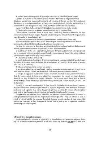 12
b. nu face parte din categoriile de bunuri pe care legea le consideră bunuri proprii.
Condiţia ca bunurile să fie comune este ca ele să fie dobândite în timpul căsătoriei.
Căsătoria există între momentul încheierii sale şi data desfacerii sau încetării căsătoriei.
Momentul încheierii căsătoriei este acela în care, consimţământul viitorilor soţi fiind luat la
cunoştinţă de către delegatul de stare civilă, acesta din urmă îi declară căsătoriţi.
Cu privire la data desfacerii sau încetării căsătoriei, distingem mai multe situaţii:
1. Căsătoria încetează prin decesul unuia dintre soţi, deces constatat fizic.
Din momentul constatării fizice a morţii unuia dintre soţi, bunurile dobândite de soţul
supravieţuitor sunt bunuri proprii. Această soluţie se impune întrucât bunurile respective nu
sunt dobândite în timpul căsătoriei.
2. Căsătoria încetează prin declararea judecătorească a morţii unuia dintre soţi.
Bunurile dobândite până la data morţii declarată prin hotărârea judecătorească bunuri
comune, iar cele dobândite după această dată sunt bunuri proprii.
Dacă cel declarat mort se dovedeşte a fi în viaţă şi obţine anularea hotărârii declarative de
moarte, comunitatea de bunuri se consideră că nu a încetat să existe.
În cazul în care fostul soţ s-a recăsătorit, între data declarării judecătoreşti a morţii celuilalt
soţ şi momentul obţinerii anulării acestei hotărâri comunitatea de bunuri din prima căsătorie
există până în momentul încheierii noii căsătorii.
3. Căsătoria se desface prin divorţ.
În cazul căsătoriei desfăcută prin divorţ, comunitatea de bunuri există până la data la care
hotărârea de divorţ a rămas definitivă, întrucât căsătoria se consideră desfăcută de la această
dată (art. 39, C. familiei).
4. Căsătoria încetează prin nulitate sau anulare.
În acest caz, căsătoria este desfiinţată cu efect retroactiv, considerându-se, că soţii nu au
avut nicicând această calitate. De aici rezultă că ei nu au putut avea bunuri comune.
O situaţie excepţională o reprezintă aceea a căsătoriei putative, în care, dacă ambii soţi au
fost de bună-credinţă la încheierea căsătoriei, comunitatea de bunuri a existat deoarece
bunurile au fost dobândite în timpul căsătoriei. Dacă numai unul dintre soţi a fost de
bună-credinţă, acesta beneficiază de comunitate de bunuri (art. 23 alin. 1 şi art. 24 alin. 1 din
C. familiei).
În cazul în care soţii sunt despărţiţi în fapt, bunurile dobândite de ei sunt bunuri comune.
Această soluţie este justificată prin faptul că bunurile respective sunt dobândite în timpul
căsătoriei şi că legea nu face nici o derogare în privinţa acestora. De această situaţie se ţine
cont, însă, la stabilirea contribuţiei fiecărui soţ la dobândirea bunurilor comune.
În raporturile patrimoniale dintre concubini, nu operează regimul comunităţii de bunuri, ci
sunt aplicabile dispoziţiile privind proprietatea comună pe cote - părţi (în măsura în care ea
există şi este dovedită). De remarcat faptul că, în cazul concubinajului, dovada proprietăţii
comune pe cote-părţi se face în raport de fiecare bun în parte şi nu în raport de totalitatea
bunurilor (ca în cazul soţilor).
4.5 Împărţirea bunurilor comune.
Împărţirea bunurilor comune se poate face, în timpul căsătoriei, la cererea oricăruia dintre
soţi sau la cererea creditorilor personali ai oricăruia dintre soţi. Potrivit art. 36 din C. fam. alin.
 