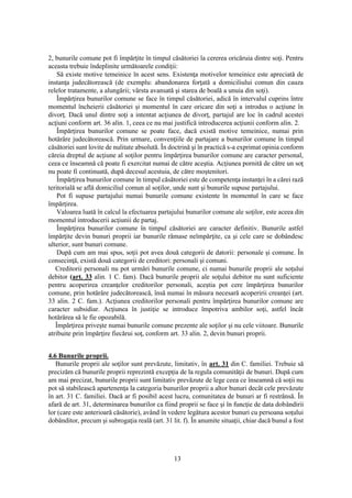 13
2, bunurile comune pot fi împărţite în timpul căsătoriei la cererea oricăruia dintre soţi. Pentru
aceasta trebuie îndeplinite următoarele condiţii:
Să existe motive temeinice în acest sens. Existenţa motivelor temeinice este apreciată de
instanţa judecătorească (de exemplu: abandonarea forţată a domiciliului comun din cauza
relelor tratamente, a alungării; vârsta avansată şi starea de boală a unuia din soţi).
Împărţirea bunurilor comune se face în timpul căsătoriei, adică în intervalul cuprins între
momentul încheierii căsătoriei şi momentul în care oricare din soţi a introdus o acţiune în
divorţ. Dacă unul dintre soţi a intentat acţiunea de divorţ, partajul are loc în cadrul acestei
acţiuni conform art. 36 alin. 1, ceea ce nu mai justifică introducerea acţiunii conform alin. 2.
Împărţirea bunurilor comune se poate face, dacă există motive temeinice, numai prin
hotărâre judecătorească. Prin urmare, convenţiile de partajare a bunurilor comune în timpul
căsătoriei sunt lovite de nulitate absolută. În doctrină şi în practică s-a exprimat opinia conform
căreia dreptul de acţiune al soţilor pentru împărţirea bunurilor comune are caracter personal,
ceea ce înseamnă că poate fi exercitat numai de către aceştia. Acţiunea pornită de către un soţ
nu poate fi continuată, după decesul acestuia, de către moştenitori.
Împărţirea bunurilor comune în timpul căsătoriei este de competenţa instanţei în a cărei rază
teritorială se află domiciliul comun al soţilor, unde sunt şi bunurile supuse partajului.
Pot fi supuse partajului numai bunurile comune existente în momentul în care se face
împărţirea.
Valoarea luată în calcul la efectuarea partajului bunurilor comune ale soţilor, este aceea din
momentul introducerii acţiunii de partaj.
Împărţirea bunurilor comune în timpul căsătoriei are caracter definitiv. Bunurile astfel
împărţite devin bunuri proprii iar bunurile rămase neîmpărţite, ca şi cele care se dobândesc
ulterior, sunt bunuri comune.
După cum am mai spus, soţii pot avea două categorii de datorii: personale şi comune. În
consecinţă, există două categorii de creditori: personali şi comuni.
Creditorii personali nu pot urmări bunurile comune, ci numai bunurile proprii ale soţului
debitor (art. 33 alin. 1 C. fam). Dacă bunurile proprii ale soţului debitor nu sunt suficiente
pentru acoperirea creanţelor creditorilor personali, aceştia pot cere împărţirea bunurilor
comune, prin hotărâre judecătorească, însă numai în măsura necesară acoperirii creanţei (art.
33 alin. 2 C. fam.). Acţiunea creditorilor personali pentru împărţirea bunurilor comune are
caracter subsidiar. Acţiunea în justiţie se introduce împotriva ambilor soţi, astfel încât
hotărârea să le fie opozabilă.
Împărţirea priveşte numai bunurile comune prezente ale soţilor şi nu cele viitoare. Bunurile
atribuite prin împărţire fiecărui soţ, conform art. 33 alin. 2, devin bunuri proprii.
4.6 Bunurile proprii.
Bunurile proprii ale soţilor sunt prevăzute, limitativ, în art. 31 din C. familiei. Trebuie să
precizăm că bunurile proprii reprezintă excepţia de la regula comunităţii de bunuri. După cum
am mai precizat, bunurile proprii sunt limitativ prevăzute de lege ceea ce înseamnă că soţii nu
pot să stabilească apartenenţa la categoria bunurilor proprii a altor bunuri decât cele prevăzute
în art. 31 C. familiei. Dacă ar fi posibil acest lucru, comunitatea de bunuri ar fi restrânsă. În
afară de art. 31, determinarea bunurilor ca fiind proprii se face şi în funcţie de data dobândirii
lor (care este anterioară căsătorie), având în vedere legătura acestor bunuri cu persoana soţului
dobânditor, precum şi subrogaţia reală (art. 31 lit. f). În anumite situaţii, chiar dacă bunul a fost
 