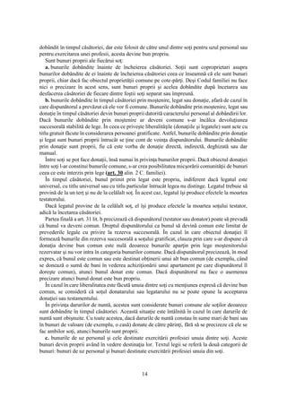 14
dobândit în timpul căsătoriei, dar este folosit de către unul dintre soţi pentru uzul personal sau
pentru exercitarea unei profesii, acesta devine bun propriu.
Sunt bunuri proprii ale fiecărui soţ:
a. bunurile dobândite înainte de încheierea căsătoriei. Soţii sunt coproprietari asupra
bunurilor dobândite de ei înainte de încheierea căsătoriei ceea ce înseamnă că ele sunt bunuri
proprii, chiar dacă fac obiectul proprietăţii comune pe cote-părţi. Deşi Codul familiei nu face
nici o precizare în acest sens, sunt bunuri proprii şi acelea dobândite după încetarea sau
desfacerea căsătoriei de fiecare dintre foştii soţi separat sau împreună.
b. bunurile dobândite în timpul căsătoriei prin moştenire, legat sau donaţie, afară de cazul în
care dispunătorul a prevăzut că ele vor fi comune. Bunurile dobândite prin moştenire, legat sau
donaţie în timpul căsătoriei devin bunuri proprii datorită caracterului personal al dobândirii lor.
Dacă bunurile dobândite prin moştenire ar deveni comune s-ar încălca devoluţiunea
succesorală stabilită de lege. În ceea ce priveşte liberalităţile (donaţiile şi legatele) sunt acte cu
titlu gratuit făcute în considerarea persoanei gratificate. Astfel, bunurile dobândite prin donaţie
şi legat sunt bunuri proprii întrucât se ţine cont de voinţa dispunătorului. Bunurile dobândite
prin donaţie sunt proprii, fie că este vorba de donaţie directă, indirectă, deghizată sau dar
manual.
Între soţi se pot face donaţii, însă numai în privinţa bunurilor proprii. Dacă obiectul donaţiei
între soţi l-ar constitui bunurile comune, s-ar crea posibilitatea micşorării comunităţii de bunuri
ceea ce este interzis prin lege (art. 30 alin. 2 C. familiei).
În timpul căsătoriei, bunul primit prin legat este propriu, indiferent dacă legatul este
universal, cu titlu universal sau cu titlu particular întrucât legea nu distinge. Legatul trebuie să
provină de la un terţ şi nu de la celălalt soţ. În acest caz, legatul îşi produce efectele la moartea
testatorului.
Dacă legatul provine de la celălalt soţ, el îşi produce efectele la moartea soţului testator,
adică la încetarea căsătoriei.
Partea finală a art. 31 lit. b precizează că dispunătorul (testator sau donator) poate să prevadă
că bunul va deveni comun. Dreptul dispunătorului ca bunul să devină comun este limitat de
prevederile legale cu privire la rezerva succesorală. În cazul în care obiectul donaţiei îl
formează bunurile din rezerva succesorală a soţului gratificat, clauza prin care s-ar dispune că
donaţia devine bun comun este nulă deoarece bunurile aparţin prin lege moştenitorului
rezervatar şi nu vor intra în categoria bunurilor comune. Dacă dispunătorul precizează, în mod
expres, că bunul este comun sau este destinat obţinerii unui alt bun comun (de exemplu, când
se donează o sumă de bani în vederea achiziţionării unui apartament pe care dispunătorul îl
doreşte comun), atunci bunul donat este comun. Dacă dispunătorul nu face o asemenea
precizare atunci bunul donat este bun propriu.
În cazul în care liberalitatea este făcută unuia dintre soţi cu menţiunea expresă că devine bun
comun, se consideră că soţul donatarului sau legatarului nu se poate opune la acceptarea
donaţiei sau testamentului.
În privinţa darurilor de nuntă, acestea sunt considerate bunuri comune ale soţilor deoarece
sunt dobândite în timpul căsătoriei. Această situaţie este întâlnită în cazul în care darurile de
nuntă sunt obişnuite. Cu toate acestea, dacă darurile de nuntă constau în sume mari de bani sau
în bunuri de valoare (de exemplu, o casă) donate de către părinţi, fără să se precizeze că ele se
fac ambilor soţi, atunci bunurile sunt proprii.
c. bunurile de uz personal şi cele destinate exercitării profesiei unuia dintre soţi. Aceste
bunuri devin proprii având în vedere destinaţia lor. Textul legii se referă la două categorii de
bunuri: bunuri de uz personal şi bunuri destinate exercitării profesiei unuia din soţi.
 