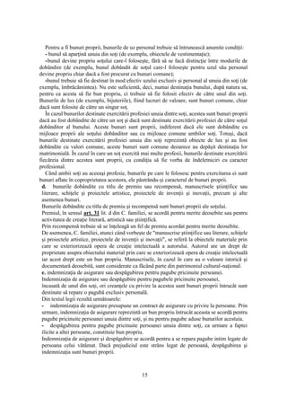 15
Pentru a fi bunuri proprii, bunurile de uz personal trebuie să întrunească anumite condiţii:
- bunul să aparţină unuia din soţi (de exemplu, obiectele de vestimentaţie);
-bunul devine propriu soţului care-l foloseşte, fără să se facă distincţie între modurile de
dobândire (de exemplu, bunul dobândit de soţul care-l foloseşte pentru uzul său personal
devine propriu chiar dacă a fost procurat cu bunuri comune);
-bunul trebuie să fie destinat în mod efectiv uzului exclusiv şi personal al unuia din soţi (de
exemplu, îmbrăcămintea). Nu este suficientă, deci, numai destinaţia bunului, după natura sa,
pentru ca acesta să fie bun propriu, ci trebuie să fie folosit efectiv de către unul din soţi.
Bunurile de lux (de exemplu, bijuteriile), fiind lucruri de valoare, sunt bunuri comune, chiar
dacă sunt folosite de către un singur soţ.
În cazul bunurilor destinate exercitării profesiei unuia dintre soţi, acestea sunt bunuri proprii
dacă au fost dobândite de către un soţ şi dacă sunt destinate exercitării profesiei de către soţul
dobânditor al bunului. Aceste bunuri sunt proprii, indiferent dacă ele sunt dobândite cu
mijloace proprii ale soţului dobânditor sau cu mijloace comune ambilor soţi. Totuşi, dacă
bunurile destinate exercitării profesiei unuia din soţi reprezintă obiecte de lux şi au fost
dobândite cu valori comune, aceste bunuri sunt comune deoarece au depăşit destinaţia lor
matrimonială. În cazul în care un soţ exercită mai multe profesii, bunurile destinate exercitării
fiecăreia dintre acestea sunt proprii, cu condiţia să fie vorba de îndeletniciri cu caracter
profesional.
Când ambii soţi au aceeaşi profesie, bunurile pe care le folosesc pentru exercitarea ei sunt
bunuri aflate în coproprietatea acestora, ele păstrându-şi caracterul de bunuri proprii.
d. bunurile dobândite cu titlu de premiu sau recompensă, manuscrisele ştiinţifice sau
literare, schiţele şi proiectele artistice, proiectele de invenţii şi inovaţii, precum şi alte
asemenea bunuri.
Bunurile dobândite cu titlu de premiu şi recompensă sunt bunuri proprii ale soţului.
Premiul, în sensul art. 31 lit. d din C. familiei, se acordă pentru merite deosebite sau pentru
activitatea de creaţie literară, artistică sau ştiinţifică.
Prin recompensă trebuie să se înţeleagă un fel de premiu acordat pentru merite deosebite.
De asemenea, C. familiei, atunci când vorbeşte de "manuscrise ştiinţifice sau literare, schiţele
şi proiectele artistice, proiectele de invenţii şi inovaţii", se referă la obiectele materiale prin
care se exteriorizează opera de creaţie intelectuală a autorului. Autorul are un drept de
proprietate asupra obiectului material prin care se exteriorizează opera de creaţie intelectuală
iar acest drept este un bun propriu. Manuscrisele, în cazul în care au o valoare istorică şi
documentară deosebită, sunt considerate ca făcând parte din patrimoniul cultural-naţional.
e. indemnizaţia de asigurare sau despăgubirea pentru pagube pricinuite persoanei.
Indemnizaţia de asigurare sau despăgubire pentru pagubele pricinuite persoanei,
încasată de unul din soţi, ori creanţele cu privire la acestea sunt bunuri proprii întrucât sunt
destinate să repare o pagubă exclusiv personală.
Din textul legii rezultă următoarele:
- indemnizaţia de asigurare presupune un contract de asigurare cu privire la persoane. Prin
urmare, indemnizaţia de asigurare reprezintă un bun propriu întrucât aceasta se acordă pentru
pagube pricinuite persoanei unuia dintre soţi, şi nu pentru pagube aduse bunurilor acestuia.
- despăgubirea pentru pagube pricinuite persoanei unuia dintre soţi, ca urmare a faptei
ilicite a altei persoane, constituie bun propriu.
Indemnizaţia de asigurare şi despăgubire se acordă pentru a se repara pagube intim legate de
persoana celui vătămat. Dacă prejudiciul este strâns legat de persoană, despăgubirea şi
indemnizaţia sunt bunuri proprii.
 