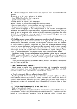16
f. valoarea care reprezintă şi înlocuieşte un bun propriu sau bunul în care a trecut această
valoare.
În temeiul art. 31 lit. f din C. familiei, devin proprii:
- bunul dobândit în schimbul altui bun propriu.
- preţul vânzării unui bun propriu.
- creanţa preţului de vânzare a unui bun propriu.
- bunul cumpărat cu preţul obţinut din vânzarea unui bun propriu.
- indemnizaţia de asigurare pentru prejudiciul adus unui bun propriu.
- despăgubirea datorată pentru pagubele cauzate unui bun propriu.
Aceste bunuri devin proprii în baza subrogaţiei reale cu titlu universal. Subrogaţia reală
presupune înlocuirea juridică a unui bun cu altul. Subrogaţia îşi produce efectele şi parţial, în
cazul în care un bun comun a fost reparat sau modificat cu bunuri proprii sau când a fost
dobândit în parte cu bunuri comune şi în parte cu bunuri proprii. Subrogaţia este expres
reglementată de lege doar în cazul bunurilor proprii.
4.7 Clasificarea unor bunuri ca fiind comune sau proprii. Veniturile din muncă.
Remuneraţia specifică contractului de muncă poate fi privită sub forma unui drept de
creanţă (în cazul remuneraţiei neîncasate) care se stinge prin plată şi sub forma unui drept real
(în cazul remuneraţiei încasate). Remuneraţia sub forma unui drept de creanţă este un bun
propriu iar remuneraţia încasată este bun comun. De aceasta din urmă se va ţine seama la
determinarea cotei-părţi a fiecăruia din soţi din totalitatea bunurilor comune. Specific
remuneraţiei încasate este şi faptul că nu i se aplică întotdeauna regulile subrogaţiei reale.
Astfel, cu remuneraţia încasată, care este bun comun, se pot achiziţiona bunuri proprii.
Sunt bunuri comune şi remuneraţiile încasate în timpul căsătoriei chiar dacă au fost depuse
la CEC, bursa dobândită de către unul din soţi, veniturile încasate de membrii cooperatori sau
pensiile plătite de asigurările sociale, chiar în condiţiile unei perioade de contribuţie anterioare
căsătoriei.
Soluţia indicată la remuneraţia rezultată din raportul de muncă este valabilă şi remuneraţiei
autorilor (Legea nr. 8/1996).
4.8 Alte venituri provenite din muncă.
Părţile sociale, în relaţiile dintre societatea comercială şi soţi, pentru capital subscris în
timpul căsătoriei, au ca titular soţul indicat în scriptele societăţii. În relaţiile dintre soţi, părţile
sociale au ca titulari ambii soţi dacă au fost subscrise bunuri comune.
4.9 Sumele economisite şi depuse la bancă (inclusiv CEC).
Deşi în raporturile dintre bancă şi soţi, titular al sumelor depuse este soţul indicat în livret
(întrucât dovada depunerii se face numai cu livretul), depunerea unor sume de bani la bancă nu
schimbă caracterul comun sau propriu al acestora. Astfel, sumele de bani- bunuri comune îşi
păstrează acest caracter prin depunerea la bancă, chiar dacă în livret apare ca titular un singur
soţ.
4.10 Construcţiile efectuate de soţi pe terenul unuia dintre ei.
Se deosebesc mai multe situaţii:
1.Dacă un soţ ridică o construcţie cu mijloace-bunuri comune pe terenul celuilalt soţ, cu
consimţământul acestuia (sau construcţia este ridicată de ambii soţi), construcţia este bun
comun iar soţul-constructor dobândeşte drept de superficie asupra terenului. Dacă
 
