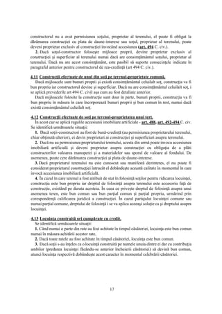 17
constructorul nu a avut permisiunea soţului, proprietar al terenului, el poate fi obligat la
dărâmarea construcţiei cu plata de daune-interese sau soţul, proprietar al terenului, poate
deveni proprietar exclusiv al construcţiei invocând accesiunea (art. 494 C. civ.).
2. Dacă soţul-constructor foloseşte mijloace proprii, devine proprietar exclusiv al
construcţiei şi superficiar al terenului numai dacă are consimţământul soţului, proprietar al
terenului. Dacă nu are acest consimţământ, este pasibil să suporte consecinţele indicate în
paragraful anterior pentru constructorul de rea-credinţă (art 494 C. civ.).
4.11 Construcţii efectuate de unul din soţi pe terenul-proprietate comună.
Dacă mijloacele sunt bunuri proprii şi există consimţământul celuilalt soţ, construcţia va fi
bun propriu iar constructorul devine şi superficiar. Dacă nu are consimţământul celuilalt soţ, i
se aplică prevederile art 494 C. civil aşa cum au fost detaliate anterior.
Dacă mijloacele folosite la construcţie sunt doar în parte, bunuri proprii, construcţia va fi
bun propriu în măsura în care încorporează bunuri proprii şi bun comun în rest, numai dacă
există consimţământul celuilalt soţ.
4.12 Construcţii efectuate de soţi pe terenul-proprietatea unui terţ.
În acest caz se aplică regulile accesiunii imobiliare artificiale - art. 488, art. 492-494 C. civ.
Se identifică următoarele situaţii:
1. Dacă soţii-constructori au fost de bună-credinţă (au permisiunea proprietarului terenului,
chiar obţinută ulterior), ei devin proprietari ai construcţiei şi superficiari asupra terenului.
2. Dacă nu au permisiunea proprietarului terenului, acesta din urmă poate invoca accesiunea
imobiliară artificială şi deveni proprietar asupra construcţiei cu obligaţia de a plăti
constructorilor valoarea manoperei şi a materialelor sau sporul de valoare al fondului. De
asemenea, poate cere dărâmarea construcţiei şi plata de daune-interese.
3. Dacă proprietarul terenului nu este cunoscut sau manifestă dezinteres, el nu poate fi
considerat proprietarul construcţiei întrucât el dobândeşte această calitate în momentul în care
invocă accesiunea imobiliară artificială.
4. În cazul în care terenul a fost atribuit de stat în folosinţă soţilor pentru ridicarea locuinţei,
construcţia este bun propriu iar dreptul de folosinţă asupra terenului este accesoriu faţă de
construcţie, existând pe durata acesteia. În ceea ce priveşte dreptul de folosinţă asupra unui
asemenea teren, este bun comun sau bun parţial comun şi parţial propriu, urmărind prin
corespondenţă calificarea juridică a construcţiei. În cazul partajului locuinţei comune sau
numai parţial comune, dreptului de folosinţă i se va aplica aceeaşi soluţie ca şi dreptului asupra
locuinţei.
4.13 Locuinţa construită ori cumpărate cu credit.
Se identifică următoarele situaţii:
1. Când numai o parte din rate au fost achitate în timpul căsătoriei, locuinţa este bun comun
numai în măsura achitării acestor rate.
2. Dacă toate ratele au fost achitate în timpul căsătoriei, locuinţa este bun comun.
3. Dacă soţii s-au înţeles ca o locuinţă construită pe numele unuia dintre ei dar cu contribuţia
ambilor (predarea locuinţei făcându-se anterior încheierii căsătoriei) să devină bun comun,
atunci locuinţa respectivă dobândeşte acest caracter în momentul celebrării căsătoriei.
 
