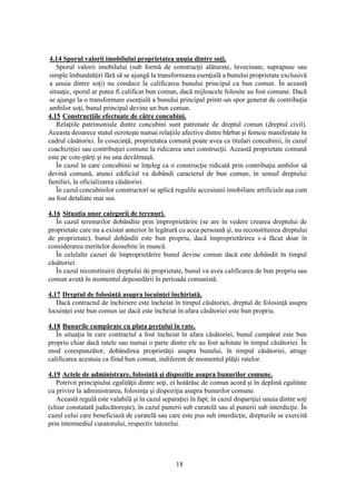 18
4.14 Sporul valorii imobilului proprietatea unuia dintre soţi.
Sporul valorii imobilului (sub formă de construcţii alăturate, învecinate, suprapuse sau
simple îmbunătăţiri fără să se ajungă la transformarea esenţială a bunului proprietate exclusivă
a unuia dintre soţi) nu conduce la calificarea bunului principal ca bun comun. În această
situaţie, sporul ar putea fi calificat bun comun, dacă mijloacele folosite au fost comune. Dacă
se ajunge la o transformare esenţială a bunului principal printr-un spor generat de contribuţia
ambilor soţi, bunul principal devine un bun comun.
4.15 Construcţiile efectuate de către concubini.
Relaţiile patrimoniale dintre concubini sunt patronate de dreptul comun (dreptul civil).
Aceasta deoarece statul ocroteşte numai relaţiile afective dintre bărbat şi femeie manifestate în
cadrul căsătoriei. În cosecinţă, proprietatea comună poate avea ca titulari concubinii, în cazul
coachiziţiei sau contribuţiei comune la ridicarea unei construcţii. Această proprietate comună
este pe cote-părţi şi nu una devălmaşă.
În cazul în care concubinii se înţeleg ca o construcţie ridicată prin contribuţia ambilor să
devină comună, atunci edificiul va dobândi caracterul de bun comun, în sensul dreptului
familiei, la oficializarea căsătoriei.
În cazul concubinilor constructori se aplică regulile accesiunii imobiliare artificiale aşa cum
au fost detaliate mai sus.
4.16 Situaţia unor categorii de terenuri.
În cazul terenurilor dobândite prin împroprietărire (se are în vedere crearea dreptului de
proprietate care nu a existat anterior în legătură cu acea persoană şi, nu reconstituirea dreptului
de proprietate), bunul dobândit este bun propriu, dacă împroprietărirea s-a făcut doar în
considerarea meritelor deosebite în muncă.
În celelalte cazuri de împroprietărire bunul devine comun dacă este dobândit în timpul
căsătoriei.
În cazul reconstituirii dreptului de proprietate, bunul va avea calificarea de bun propriu sau
comun avută în momentul deposedării în perioada comunistă.
4.17 Dreptul de folosinţă asupra locuinţei închiriată.
Dacă contractul de închiriere este încheiat în timpul căsătoriei, dreptul de folosinţă asupra
locuinţei este bun comun iar dacă este încheiat în afara căsătoriei este bun propriu.
4.18 Bunurile cumpărate cu plata preţului în rate.
În situaţia în care contractul a fost încheiat în afara căsătoriei, bunul cumpărat este bun
propriu chiar dacă ratele sau numai o parte dintre ele au fost achitate în timpul căsătoriei. În
mod corespunzător, dobândirea proprietăţii asupra bunului, în timpul căsătoriei, atrage
calificarea acestuia ca fiind bun comun, indiferent de momentul plăţii ratelor.
4.19 Actele de administrare, folosinţă şi dispoziţie asupra bunurilor comune.
Potrivit principiului egalităţii dintre soţi, ei hotărăsc de comun acord şi în deplină egalitate
cu privire la administrarea, folosinţa şi dispoziţia asupra bunurilor comune.
Această regulă este valabilă şi în cazul separaţiei în fapt, în cazul dispariţiei unuia dintre soţi
(chiar constatată judecătoreşte), în cazul punerii sub curatelă sau al punerii sub interdicţie. În
cazul celui care beneficiază de curatelă sau care este pus sub interdicţie, drepturile se exercită
prin intermediul curatorului, respectiv tutorelui.
 