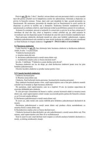 19
Potrivit art. 35 alin. 2 din C. familiei, oricare dintre soţi este prezumat relativ a avea mandat
tacit din partea celuilalt soţ în îndeplinirea actelor de administrare, folosinţă şi dispoziţie cu
privire la bunurile comune. Totuşi, dacă soţii sunt despărţiţi în fapt, această prezumţie nu
funcţionează. De asemenea, prezumţia de mandat tacit nu funcţionează în cazul actelor de
dispoziţie cu privire la imobile sau a donaţiilor. Încălcarea limitelor mandatului tacit se
sancţionează cu nulitatea relativă, soţul interesat având şi posibilitatea acţiunii în revendicare.
Acţiunea în constatare, precum şi acţiunile în conservare cu privire la un bun comun pot fi
introduse de unul din soţi, chiar şi împotriva voinţei celuilalt soţ, pe când acţiunea în
revendicare (act de dispoziţie) poate fi introdusă de unul din soţi în limitele mandatului tacit.
Dacă persoana căsătorită, declarată moartă pe calea unei hotărâri judecătoreşti, reapare,
hotărârea judecătorească este anulată iar toate actele încheiate de celălalt soţ sunt considerate
ca fiind încheiate în timpul căsătoriei. Capitolul V - ÎNCETAREA CASATORIEI
5.1 Încetarea căsătoriei.
Codul familiei în art. 37, face distincţie între încetarea căsătoriei şi desfacerea căsătoriei.
Astfel, în alin. 1 se precizează:
"Căsătoria încetează prin:
a. moartea unuia din soţi.
b. declararea judecătorească a morţii unuia dintre soţi.
c. recăsătorirea soţului celui ce fusese declarat mort".
Iar alin. 2 stabileşte: "Căsătoria se poate desface prin divorţ".
Încetarea căsătoriei are loc de drept, pe când desfacerea căsătoriei poate avea loc prin
hotărâre judecătorească.
Efectele încetării căsătoriei se produc numai pentru viitor.
5.2 Cauzele încetării căsătoriei.
Căsătoria încetează prin:
1. Moartea unuia dintre soţi.
Căsătoria, fiind încheiată intuitu personae, încetează prin moartea persoanei.
Deşi căsătoria încetează pentru viitor, soţul supravieţuitor care a luat prin căsătorie numele
celuilalt soţ îl menţine şi după încetarea căsătoriei.
De asemenea, soţul supravieţuitor, care nu a împlinit 18 ani, îşi menţine capacitatea de
exerciţiu dobândită prin căsătorie.
În ceea priveşte comunitatea de bunuri a soţilor, aceasta încetează odată cu moartea unuia
dintre soţi, soţul supravieţuitor având vocaţie succesorală pentru partea din bunurile comune
ce ar fi revenit soţului defunct.
2. Declararea judecătorească a morţii unuia dintre soţi.
În acest caz, data morţii este aceea stabilită prin hotărârea judecătorească declarativă de
moarte.
Declararea judecătorească a morţii unuia dintre soţi produce efecte asemănătoare cu
moartea fizică a unuia dintre soţi.
3. Recăsătorirea soţului celui ce fusese declarat mort.
Căsătoria încetează la data declarării, pe cale judecătorească. a morţii unuia dintre soţi. Prin
urmare, soţul supravieţuitor este liber să se recăsătorească.
Însă în cazul în care soţul declarat mort reapare şi solicită anularea hotărârii declarative a
morţii, se disting următoarele situaţii:
 