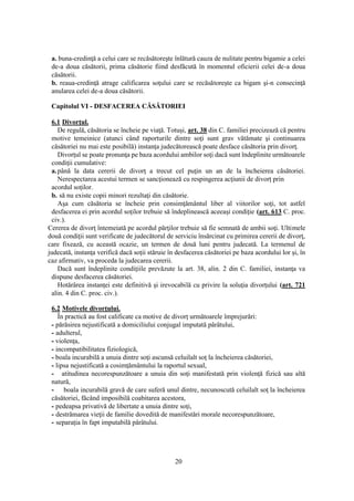 20
a. buna-credinţă a celui care se recăsătoreşte înlătură cauza de nulitate pentru bigamie a celei
de-a doua căsătorii, prima căsătorie fiind desfăcută în momentul oficierii celei de-a doua
căsătorii.
b. reaua-credinţă atrage calificarea soţului care se recăsătoreşte ca bigam şi-n consecinţă
anularea celei de-a doua căsătorii.
Capitolul VI - DESFACEREA CĂSĂTORIEI
6.1 Divorţul.
De regulă, căsătoria se încheie pe viaţă. Totuşi, art. 38 din C. familiei precizează că pentru
motive temeinice (atunci când raporturile dintre soţi sunt grav vătămate şi continuarea
căsătoriei nu mai este posibilă) instanţa judecătorească poate desface căsătoria prin divorţ.
Divorţul se poate pronunţa pe baza acordului ambilor soţi dacă sunt îndeplinite următoarele
condiţii cumulative:
a.până la data cererii de divorţ a trecut cel puţin un an de la încheierea căsătoriei.
Nerespectarea acestui termen se sancţionează cu respingerea acţiunii de divorţ prin
acordul soţilor.
b. să nu existe copii minori rezultaţi din căsătorie.
Aşa cum căsătoria se încheie prin consimţământul liber al viitorilor soţi, tot astfel
desfacerea ei prin acordul soţilor trebuie să îndeplinească aceeaşi condiţie (art. 613 C. proc.
civ.).
Cererea de divorţ întemeiată pe acordul părţilor trebuie să fie semnată de ambii soţi. Ultimele
două condiţii sunt verificate de judecătorul de serviciu însărcinat cu primirea cererii de divorţ,
care fixează, cu această ocazie, un termen de două luni pentru judecată. La termenul de
judecată, instanţa verifică dacă soţii stăruie în desfacerea căsătoriei pe baza acordului lor şi, în
caz afirmativ, va proceda la judecarea cererii.
Dacă sunt îndeplinite condiţiile prevăzute la art. 38, alin. 2 din C. familiei, instanţa va
dispune desfacerea căsătoriei.
Hotărârea instanţei este definitivă şi irevocabilă cu privire la soluţia divorţului (art. 721
alin. 4 din C. proc. civ.).
6.2 Motivele divorţului.
În practică au fost calificate ca motive de divorţ următoarele împrejurări:
- părăsirea nejustificată a domiciliului conjugal imputată pârâtului,
- adulterul,
- violenţa,
- incompatibilitatea fiziologică,
- boala incurabilă a unuia dintre soţi ascunsă celuilalt soţ la încheierea căsătoriei,
- lipsa nejustificată a cosimţământului la raportul sexual,
- atitudinea necorespunzătoare a unuia din soţi manifestată prin violenţă fizică sau altă
natură,
- boala incurabilă gravă de care suferă unul dintre, necunoscută celuilalt soţ la încheierea
căsătoriei, făcând imposibilă coabitarea acestora,
- pedeapsa privativă de libertate a unuia dintre soţi,
- destrămarea vieţii de familie dovedită de manifestări morale necorespunzătoare,
- separaţia în fapt imputabilă pârâtului.
 