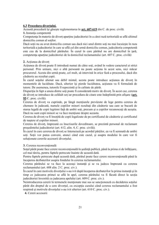 21
6.3 Procedura divorţului.
Această procedură îşi găseşte reglementarea în art. 607-619 din C. de proc. civilă.
1. Instanţa competentă
Competenţa în materie de divorţ aparţine judecătoriei în a cărei rază teritorială se află ultimul
domiciliu comun al soţilor.
Dacă soţii nu au avut domiciliu comun sau dacă nici unul dintre soţi nu mai locuieşte în raza
teritorială a judecătoriei în care se află cel din urmă domiciliu comun, judecătoria competentă
este cea de la domiciliul pârâtului. În cazul în care pârâtul nu are domiciliul în ţară,
competenţa aparţine judecătoriei de la domiciliul reclamantului (art. 607 C. proc. civilă)
2. Acţiunea de divorţ
Acţiunea de divorţ poate fi introdusă numai de către soţi, având în vedere caracterul ei strict
personal. Prin urmare, nici o altă persoană nu poate acţiona în acest sens, nici măcar
procurorul. Acesta din urmă poate, cel mult, să intervină în orice fază a procesului, dacă din
căsătorie au rezultat copii.
În cazul soţului alienat sau debil mintal, acesta poate introduce acţiunea de divorţ în
momentele de luciditate. Dacă, ulterior îşi pierde luciditatea, acţiunea va fi formulată de
tutore. De asemenea, tutorele îl reprezintă şi în calitate de pârât.
Dispariţia în fapt a unuia dintre soţi poate fi considerată motiv de divorţ. În acest caz, cererea
de divorţ se introduce de celălalt soţ iar procedura de citare este îndeplinită prin afişare (art.
95 C. proc. civilă).
Cererea de divorţ va cuprinde, pe lângă menţiunile prevăzute de lege pentru cererea de
chemare în judecată, numele copiilor minori rezultaţi din căsătorie sau care se bucură de
starea legală de copii legitimi faţă de ambii soţi, precum şi a copiilor recunoscuţi de aceştia.
Dacă nu sunt copii minori se va face menţiune despre aceasta.
Cererea de divorţ va fi însoţită de copii legalizate de pe certificatul de căsătorie şi certificatul
de naştere al copiilor minori.
Cererea de divorţ, împreună cu înscrisurile doveditoare, se prezintă personal de reclamant
preşedintelui judecătoriei (art. 612, alin. 4, C. proc. civilă).
În cazul în care cererea de divorţ se întemeiază pe acordul părţilor, ea va fi semnată de ambii
soţi. Soţii vor putea conveni, atunci când este cazul, şi asupra modului în care vor fi
soluţionate cererile accesorii divorţului.
3. Cererea reconvenţională
Soţul pârât poate face cerere reconvenţională în şedinţă publică, până la prima zi de înfăţişare,
cel mai târziu, pentru faptele petrecute înainte de această dată.
Pentru faptele petrecute după această dată, pârâtul poate face cerere reconvenţională până la
începerea dezbaterilor asupra fondului în cererea reclamantului.
Cererea pârâtului se va face la aceeaşi instanţă şi se va judeca împreună cu cererea
reclamantului (art. 608 alin. 2 C. proc. civ.).
În cazul în care motivele divorţului s-au ivit după începerea dezbaterilor la prima instanţă şi în
timp ce judecarea primei se află în apel, cererea pârâtului va fi făcută direct la secţia
judecătoriei învestită cu judecarea apelului (art. 609 C. proc. civ.).
Neintroducerea cererii în termenele menţionate mai sus se sancţionează cu decăderea soţului
pârât din dreptul de a cere divorţul, cu excepţia cazului când cererea reclamantului a fost
respinsă şi motivele divorţului s-au ivit ulterior (art. 610 C. proc. civ.).
4. Cereri accesorii
 