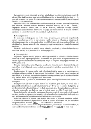 22
Cererea pentru pensie alimentară se va face la judecătoria învestită cu soluţionarea cererii de
divorţ, chiar dacă între timp s-au ivit modificări cu privire la domiciliul părţilor (art. 611 C.
proc. civ.). Acesta este un caz de prorogare de competenţă care operează în favoarea instanţei
învestită cu cererea de divorţ.
Cererile accesorii pot avea ca obiect: stabilirea numelui pe care-l vor purta soţii după divorţ
(art. 40 din C. familiei), stabilirea pensiei de întreţinere între soţi (art. 41 din C. familiei),
împărţirea bunurilor comune (art. 36 din C. familiei), atribuirea locuinţei comune,
încredinţarea copiilor minor, îndeplinirea obligaţiei de întreţinere faţă de aceştia, stabilirea
celui care va administra bunurile minorului (art. 43, C. familiei).
5. Măsuri provizorii
De asemenea, instanţa poate lua pe tot cursul procesului, prin ordonanţă preşedinţială,
măsuri vremelnice cu privire la încredinţarea copiilor minori, la obligaţia de întreţinere, la
alocaţia pentru copii şi la folosirea locuinţei (art. 6132
, C. proc. civ.). Această posibilitate este
oferită de lege ţinându-se cont de rolul important pe care-l au aceste cereri în cadrul procesului
de divorţ.
Dacă nici unul din soţi nu solicită luarea măsurilor provizorii cu privire la încredinţarea
minorilor, instanţa le va pune din oficiu în discuţia părţilor.
6. Prezenţa părţilor
La judecata în primă instanţă, părţile se vor înfăţişa personal, cu excepţia cazului în care unul
dintre soţi execută o pedeapsă privativă de libertate, este grav bolnav, este pus sub interdicţie
sau are reşedinţa în străinătate. În aceste cazuri părţile se vor putea înfăţişa prin mandatar (art.
614 C. proc. civ.).
Prezenţa reclamantului este obligatorie la judecarea fondului cauzei. Dacă acesta lipseşte
nejustificat şi se înfăţişează numai pârâtul, cererea va fi respinsă ca nesusţinută (art. 616 C.
proc. civ.).
Dacă procedura de citare a soţului pârât a fost îndeplinită, iar acesta nu se prezintă, cererea
se judecă conform regulilor de drept comun. Dacă pârâtul a făcut cerere reconvenţională, el
este obligat să se prezinte la termenul de judecată sub sancţiunea decăderii, soţul nemaiputând
cere divorţul pentru motivele proprii avute până atunci.
În cazul în care, la judecata în primă instanţă, lipsesc ambele părţi, cererea va fi respinsă ca
nesusţinută.
Dacă procedura de citare a soţului pârât a fost îndeplinită prin afişare, iar acesta nu s-a
prezentat la primul termen de judecată, instanţa va cere dovezi sau va verifica dacă pârâtul îşi
are domiciliul la locul indicat în cerere şi, dacă se constată că nu domiciliază acolo, va dispune
citarea lui la domiciliu sau, dacă este cazul la locul de muncă (art. 6161
C. proc. civ.).
În cazul divorţului prin acordul părţilor este absolut necesară, la judecata în primă instanţă,
prezenţa ambilor soţi deoarece, cu această ocazie, ei sunt întrebaţi dacă mai stăruie în hotărârea
de a desface căsătoria. În lipsa unuia dintre soţi, cererea este respinsă.
Când din căsătorie au rezultat copii minori, va fi citată şi ascultată autoritatea tutelară.
Ascultarea copiilor minori în procesele de divorţ, în vederea încredinţării lor, este obligatorie
începând cu vârsta de 10 ani (art. 42 C. fam.). Minorul va fi ascultat în
Camera de consiliu. Minorul nu are obligaţia de a depune jurământ dacă nu a împlinit 14 ani, în
acest caz fiind atenţionat să spună adevărul (art. 193 alin. 10 şi art. 195 C. proc. civ.)
 