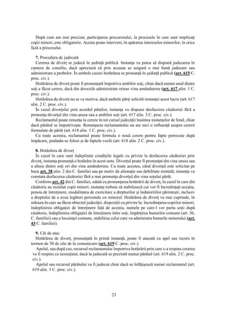 23
După cum am mai precizat, participarea procurorului, la procesele în care sunt implicaţi
copii minori, este obligatorie. Acesta poate interveni, în apărarea intereselor minorilor, în orice
fază a procesului.
7. Procedura de judecată
Cererea de divorţ se judecă în şedinţă publică. Instanţa va putea să dispună judecarea în
camera de consiliu, dacă apreciază că prin aceasta se asigură o mai bună judecare sau
administrare a probelor. În ambele cazuri hotărârea se pronunţă în şedinţă publică (art. 615 C.
proc. civ.).
Hotărârea de divorţ poate fi pronunţată împotriva ambilor soţi, chiar dacă numai unul dintre
soţi a făcut cerere, dacă din dovezile administrate reiese vina amândurora (art. 617 alin. 1 C.
proc. civ.).
Hotărârea de divorţ nu se va motiva, dacă ambele părţi solicită instanţei acest lucru (art. 617
alin. 2 C. proc. civ.).
În cazul divorţului prin acordul părţilor, instanţa va dispune desfacerea căsătoriei fără a
pronunţa divorţul din vina unuia sau a ambilor soţi (art. 617 alin. 3 C. proc. civ.).
Reclamantul poate renunţa la cerere în tot cursul judecăţii înaintea instanţelor de fond, chiar
dacă pârâtul se împotriveşte. Renunţarea reclamantului nu are nici o influenţă asupra cererii
formulate de pârât (art. 618 alin. 1 C. proc. civ.).
Cu toate acestea, reclamantul poate formula o nouă cerere pentru fapte petrecute după
împăcare, putându-se folosi şi de faptele vechi (art. 618 alin. 2 C. proc. civ.).
8. Hotărârea de divorţ
În cazul în care sunt îndeplinite condiţiile legale cu privire la desfacerea căsătoriei prin
divorţ, instanţa pronunţă o hotărâre în acest sens. Divorţul poate fi pronunţat din vina unuia sau
a altuia dintre soţi ori din vina amândorura. Cu toate acestea, când divorţul este solicitat pe
baza art. 38 alin. 2 din C. familiei sau pe motiv de alienaţie sau debilitate mintală, instanţa va
constata desfacerea căsătoriei fără a mai pronunţa divorţul din vina soţului pârât.
Conform art. 42 din C. familiei, odată cu pronunţarea hotărârii de divorţ, în cazul în care din
căsătorie au rezultat copii minori, instanţa trebuie să stabilească cui vor fi încredinţaţi aceştia,
pensia de întreţinere, modalitatea de exercitare a drepturilor şi îndatoririlor părinteşti, inclusiv
a dreptului de a avea legături personale cu minorul. Hotărârea de divorţ va mai cuprinde, în
măsura în care au făcut obiectul judecăţii, dispoziţii cu privire la: încredinţarea copiilor minori,
îndeplinirea obligaţiei de întreţinere faţă de aceştia, numele pe care-l vor purta soţii după
căsătorie, îndeplinirea obligaţiei de întreţinere între soţi, împărţirea bunurilor comune (art. 36,
C. familiei) sau a locuinţei comune, stabilirea celui care va administra bunurile minorului (art.
43 C. familiei).
9. Căi de atac
Hotărârea de divorţ, pronunţată în primă instanţă, poate fi atacată cu apel sau recurs în
termen de 30 de zile de la comunicare (art. 619 C. proc. civ.).
Apelul, sau după caz, recursul reclamantului împotriva hotărârii prin care s-a respins cererea
va fi respins ca nesusţinut, dacă la judecată se prezintă numai pârâtul (art. 619 alin. 2 C. proc.
civ.).
Apelul sau recursul pârâtului va fi judecat chiar dacă se înfăţişează numai reclamantul (art.
619 alin. 3 C. proc. civ.).
 