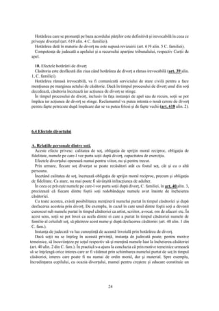 24
Hotărârea care se pronunţă pe baza acordului părţilor este definitivă şi irevocabilă în ceea ce
priveşte divorţul (art. 619 alin. 4 C. familiei).
Hotărârea dată în materie de divorţ nu este supusă revizuirii (art. 619 alin. 5 C. familiei).
Competenţa de judecată a apelului şi a recursului aparţine tribunalului, respectiv Curţii de
apel.
10. Efectele hotărârii de divorţ
Căsătoria este desfăcută din ziua când hotărârea de divorţ a rămas irevocabilă (art. 39 alin.
1, C. familiei).
Hotărârea rămasă irevocabilă, va fi comunicată serviciului de stare civilă pentru a face
menţiunea pe marginea actului de căsătorie. Dacă în timpul procesului de divorţ unul din soţi
decedează, căsătoria încetează iar acţiunea de divorţ se stinge.
În timpul procesului de divorţ, inclusiv în faţa instanţei de apel sau de recurs, soţii se pot
împăca iar acţiunea de divorţ se stinge. Reclamantul va putea intenta o nouă cerere de divorţ
pentru fapte petrecute după împăcare dar se va putea folosi şi de fapte vechi (art. 618 alin. 2).
6.4 Efectele divortului
A. Relaţiile personale dintre soţi.
Aceste efecte privesc: calitatea de soţ, obligaţia de sprijin moral reciproc, obligaţia de
fidelitate, numele pe care-l vor purta soţii după divorţ, capacitatea de exerciţiu.
Efectele divorţului operează numai pentru viitor, nu şi pentru trecut.
Prin urmare, fiecare soţ divorţat se poate recăsători atât cu fostul soţ, cât şi cu o altă
persoana.
Încetând calitatea de soţ, încetează obligaţia de sprijin moral reciproc, precum şi obligaţia
de fidelitate. Ca atare, nu mai poate fi săvârşită infracţiunea de adulter.
În ceea ce priveşte numele pe care-l vor purta soţii după divorţ, C. familiei, în art. 40 alin. 3,
precizează că fiecare dintre foştii soţi redobândeşte numele avut înainte de încheierea
căsătoriei.
Cu toate acestea, există posibilitatea menţinerii numelui purtat în timpul căsătoriei şi după
desfacerea acesteia prin divorţ. De exemplu, în cazul în care unul dintre foştii soţi a devenit
cunoscut sub numele purtat în timpul căsătoriei ca artist, scriitor, avocat, om de afaceri etc. În
acest sens, soţii se pot învoi ca acela dintre ei care a purtat în timpul căsătoriei numele de
familie al celuilalt soţ, să păstreze acest nume şi după desfacerea căsătoriei (art. 40 alin. 1 din
C. fam.).
Instanţa de judecată va lua cunoştinţă de această învoială prin hotărârea de divorţ.
Dacă soţii nu se înţeleg în această privinţă, instanţa de judecată poate, pentru motive
temeinice, să încuviinţeze pe soţul respectiv să-şi menţină numele luat la încheierea căsătoriei
(art. 40 alin. 2 din C. fam.). În practică s-a ajuns la concluzia că prin motive temeinice urmează
să se înţeleagă orice interes care ar fi vătămat prin schimbarea numelui purtat de soţ în timpul
căsătoriei, interes care poate fi nu numai de ordin moral, dar şi material. Spre exemplu,
încredinţarea copilului, cu ocazia divorţului, mamei pentru creştere şi educare constituie un
 