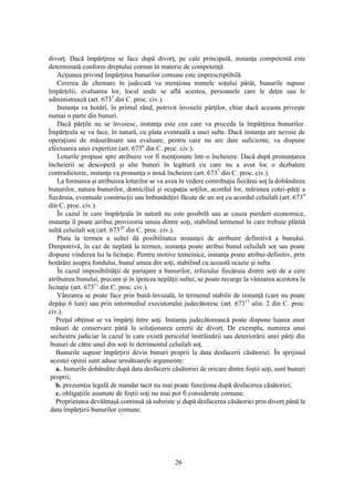 26
divorţ. Dacă împărţirea se face după divorţ, pe cale principală, instanţa competentă este
determinată conform dreptului comun în materie de competenţă.
Acţiunea privind împărţirea bunurilor comune este imprescriptibilă.
Cererea de chemare în judecată va menţiona numele soţului pârât, bunurile supuse
împărţelii, evaluarea lor, locul unde se află acestea, persoanele care le deţin sau le
administrează (art. 6733
din C. proc. civ.).
Instanţa va hotărî, în primul rând, potrivit învoielii părţilor, chiar dacă aceasta priveşte
numai o parte din bunuri.
Dacă părţile nu se învoiesc, instanţa este cea care va proceda la împărţirea bunurilor.
Împărţeala se va face, în natură, cu plata eventuală a unei sulte. Dacă instanţa are nevoie de
operaţiuni de măsurătoare sau evaluare, pentru care nu are date suficiente, va dispune
efectuarea unei expertize (art. 6736
din C. proc. civ.).
Loturile propuse spre atribuire vor fi menţionate într-o încheiere. Dacă după pronunţarea
încheierii se descoperă şi alte bunuri în legătură cu care nu a avut loc o dezbatere
contradictorie, instanţa va pronunţa o nouă încheiere (art. 6737
din C. proc. civ.).
La formarea şi atribuirea loturilor se va avea în vedere contribuţia fiecărui soţ la dobândirea
bunurilor, natura bunurilor, domiciliul şi ocupaţia soţilor, acordul lor, mărimea cotei-părţi a
fiecăruia, eventuale construcţii sau îmbunătăţiri făcute de un soţ cu acordul celuilalt (art. 6739
din C. proc. civ.).
În cazul în care împărţeala în natură nu este posibilă sau ar cauza pierderi economice,
instanţa îl poate atribui provizoriu unuia dintre soţi, stabilind termenul în care trebuie plătită
sultă celuilalt soţ (art. 67310
din C. proc. civ.).
Plata la termen a sultei dă posibilitatea instanţei de atribuire definitivă a bunului.
Dimpotrivă, în caz de neplată la termen, instanţa poate atribui bunul celuilalt soţ sau poate
dispune vinderea lui la licitaţie. Pentru motive temeinice, instanţa poate atribui definitiv, prin
hotărâre asupra fondului, bunul unuia din soţi, stabilind cu această ocazie şi sulta.
În cazul imposibilităţii de partajare a bunurilor, refuzului fiecăruia dintre soţi de a cere
atribuirea bunului, precum şi în ipoteza neplăţii sultei, se poate recurge la vânzarea acestora la
licitaţie (art. 67311
din C. proc. civ.).
Vânzarea se poate face prin bună-învoială, în termenul stabilit de instanţă (care nu poate
depăşi 6 luni) sau prin intermediul executorului judecătoresc (art. 67311
alin. 2 din C. proc.
civ.).
Preţul obţinut se va împărţi între soţi. Instanţa judecătorească poate dispune luarea unor
măsuri de conservare până la soluţionarea cererii de divorţ. De exemplu, numirea unui
sechestru judiciar în cazul în care există pericolul înstrăinării sau deteriorării unei părţi din
bunuri de către unul din soţi în detrimentul celuilalt soţ.
Bunurile supuse împărţirii devin bunuri proprii la data desfacerii căsătoriei. În sprijinul
acestei opinii sunt aduse următoarele argumente:
a. bunurile dobândite după data desfacerii căsătoriei de oricare dintre foştii soţi, sunt bunuri
proprii;
b. prezumţia legală de mandat tacit nu mai poate funcţiona după desfacerea căsătoriei;
c. obligaţiile asumate de foştii soţi nu mai pot fi considerate comune.
Proprietatea devălmaşă continuă să subziste şi după desfacerea căsătoriei prin divorţ până la
data împărţirii bunurilor comune.
 