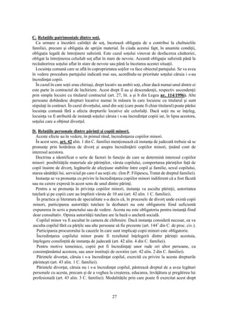 27
C. Relaţiile patrimoniale dintre soţi.
Ca urmare a încetării calităţii de soţ, încetează obligaţia de a contribui la cheltuielile
familiei, precum şi obligaţia de sprijin material. În ciuda acestui fapt, în anumite condiţii,
obligaţia legală de întreţinere subzistă. Este cazul soţului vinovat de desfacerea căsătoriei,
obligat la întreţinerea celuilalt soţ aflat în stare de nevoie. Această obligaţie subzistă până la
recăsătorirea soţului aflat în stare de nevoie sau până la încetarea acestei situaţii.
Locuinţa comună care se află în coproprietatea soţilor va face obiectul partajului. Se va avea
în vedere procedura partajului indicată mai sus, acordîndu-se prioritate soţului căruia i s-au
încredinţat copiii.
În cazul în care soţii erau chiriaşi, drept locativ au ambii soţi, chiar dacă numai unul dintre ei
este parte în contractul de închiriere. Acest drept îl au şi descendenţii, respectiv ascendenţii
prin simpla locuire cu titularul contractul (art. 27, lit. a şi b din Legea nr. 114/1996). Alte
persoane dobândesc drepturi locative numai în măsura în care locuiesc cu titularul şi sunt
stipulaţi în contract. În cazul divorţului, unul din soţi (care poate fi chiar titularul) poate părăsi
locuinţa comună fără a afecta drepturile locative ale celorlalţi. Dacă soţii nu se înţeleg,
locuinţa va fi atribuită de instanţă soţului căruia i s-au încredinţat copiii iar, în lipsa acestora,
soţului care a obţinut divorţul.
D. Relaţiile personale dintre părinţi şi copiii minori.
Aceste efecte au în vedere, în primul rând, încredinţarea copiilor minori.
În acest sens, art. 42 alin. 1 din C. familiei menţionează că instanţa de judecată trebuie să se
pronunţe prin hotărârea de divorţ şi asupra încredinţării copiilor minori, ţinând cont de
interesul acestora.
Doctrina a identificat o serie de factori în funcţie de care se determină interesul copiilor
minori: posibilităţile materiale ale părinţilor, vârsta copilului, comportarea părinţilor faţă de
copil înainte de divorţ, legăturile de afecţiune stabilite între copil şi familie, sexul copilului,
starea sănătăţii lui, serviciul pe care-l au soţii etc. (Ion P. Filipescu, Tratat de dreptul familiei).
Instanţa se va pronunţa cu privire la încredinţarea copiilor minori indiferent că a fost făcută
sau nu cerere expresă în acest sens de unul dintre părinţi.
Pentru a se pronunţa în privinţa copiilor minori, instanţa va asculta părinţii, autoritatea
tutelară şi pe copiii care au împlinit vârsta de 10 ani (art. 42 alin. 1 C. familiei).
În practica şi literatura de specialitate s-a decis că, în procesele de divorţ unde există copii
minori, participarea autorităţii tutelare la dezbateri nu este obligatorie fiind suficientă
expunerea în scris a punctului sau de vedere. Acesta nu este obligatoriu pentru instanţă fiind
doar consultativ. Opinia autorităţii tutelare are la bază o anchetă socială.
Copilul minor va fi ascultat în camera de chibzuire. Dacă instanţa consideră necesar, ea va
asculta copilul fără ca părţile sau alte persoane să fie prezente (art. 1441
din C. de proc. civ.).
Participarea procurorului la cauzele în care sunt implicaţi copii minori este obligatorie.
Încredinţarea copilului minor poate fi rezultatul înţelegerii dintre părinţii acestuia,
înţelegere consfinţită de instanţa de judecată (art. 42 alin. 4 din C. familiei).
Pentru motive temeinice, copiii pot fi încredinţaţi unor rude ori altor persoane, cu
consimţământul acestora, sau unor instituţii de ocrotire (art. 42 alin. 2 din C. familiei).
Părintele divorţat, căruia i s-a încredinţat copilul, exercită cu privire la acesta drepturile
părinteşti (art. 43 alin. 1 C. familiei).
Părintele divorţat, căruia nu i s-a încredinţat copilul, păstrează dreptul de a avea legături
personale cu acesta, precum şi de a veghea la creşterea, educarea, învăţătura şi pregătirea lui
profesională (art. 43 alin. 3 C. familiei). Modalităţile prin care poate fi exercitat acest drept
 