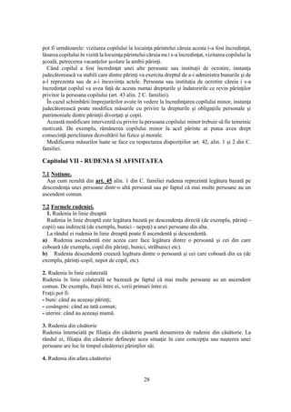 28
pot fi următoarele: vizitarea copilului la locuinţa părintelui căruia acesta i-a fost încredinţat,
lăsarea copilului în vizită la locuinţa părintelui căruia nu i s-a încredinţat, vizitarea copilului la
şcoală, petrecerea vacanţelor şcolare la ambii părinţi.
Când copilul a fost încredinţat unei alte persoane sau instituţii de ocrotire, instanţa
judecătorească va stabili care dintre părinţi va exercita dreptul de a-i administra bunurile şi de
a-l reprezenta sau de a-i încuviinţa actele. Persoana sau instituţia de ocrotire căreia i s-a
încredinţat copilul va avea faţă de acesta numai drepturile şi îndatoririle ce revin părinţilor
privitor la persoana copilului (art. 43 alin. 2 C. familiei).
În cazul schimbării împrejurărilor avute în vedere la încredinţarea copilului minor, instanţa
judecătorească poate modifica măsurile cu privire la drepturile şi obligaţiile personale şi
patrimoniale dintre părinţii divorţaţi şi copii.
Această modificare intervenită cu privire la persoana copilului minor trebuie să fie temeinic
motivată. De exemplu, rămânerea copilului minor la acel părinte ar putea avea drept
consecinţă periclitarea dezvoltării lui fizice şi morale.
Modificarea măsurilor luate se face cu respectarea dispoziţiilor art. 42, alin. 1 şi 2 din C.
familiei.
Capitolul VII - RUDENIA SI AFINITATEA
7.1 Noţiune.
Aşa cum rezultă din art. 45 alin. 1 din C. familiei rudenia reprezintă legătura bazată pe
descendenţa unei persoane dintr-o altă persoană sau pe faptul că mai multe persoane au un
ascendent comun.
7.2 Formele rudeniei.
1. Rudenia în linie dreaptă
Rudenia în linie dreaptă este legătura bazată pe descendenţa directă (de exemplu, părinţi -
copii) sau indirectă (de exemplu, bunici - nepoţi) a unei persoane din alta.
La rândul ei rudenia în linie dreaptă poate fi ascendentă şi descendentă.
a) Rudenia ascendentă este aceea care face legătura dintre o persoană şi cei din care
coboară (de exemplu, copil din părinţi, bunici, străbunici etc).
b) Rudenia descendentă creează legătura dintre o persoană şi cei care coboară din ea (de
exemplu, părinţi-copil, nepot de copil, etc).
2. Rudenia în linie colaterală
Rudenia în linie colaterală se bazează pe faptul că mai multe persoane au un ascendent
comun. De exemplu, fraţii între ei, verii primari între ei.
Fraţii pot fi:
- buni: când au aceeaşi părinţi;
- cosângeni: când au tată comun;
- uterini: când au aceeaşi mamă.
3. Rudenia din căsătorie
Rudenia întemeiată pe filiaţia din căsătorie poartă denumirea de rudenie din căsătorie. La
rândul ei, filiaţia din căsătorie defineşte acea situaţie în care concepţia sau naşterea unei
persoane are loc în timpul căsătoriei părinţilor săi.
4. Rudenia din afara căsătoriei
 