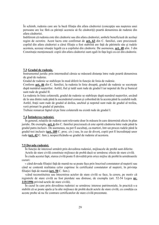29
În schimb, rudenia care are la bază filiaţia din afara căsătoriei (concepţia sau naşterea unei
persoane are loc fără ca părinţii acesteia să fie căsătoriţi) poartă denumirea de rudenie din
afara căsătoriei.
Indiferent că rudenia este din căsătorie sau din afara căsătoriei, ambele beneficiază de acelaşi
regim de ocrotire. Acest lucru este confirmat de art. 63 din C. familiei, care precizează:
copilul din afara căsătoriei a cărui filiaţie a fost stabilită are faţă de părintele său şi rudele
acestuia, aceeaşi situaţie legală ca a copilului din căsătorie. De asemenea, art. 48 alin. 3 din
Constituţie menţionează: copiii din afara căsătoriei sunt egali în faţa legii cu cei din căsătorie.
7.3 Gradul de rudenie.
Instrumentul juridic prin intermediul căruia se măsoară distanţa între rude poartă denumirea
de grad de rudenie.
Gradul de rudenie se stabileşte în mod diferit în funcţie de linia de rudenie.
Conform art. 46 din C. familiei, la rudenia în linie dreaptă, gradul de rudenie se socoteşte
după numărul naşterilor. Astfel, fiul şi tatăl sunt rude de gradul I iar nepotul de fiu şi bunicul
sunt rude de gradul II.
La rudenia în linie colaterală, gradul de rudenie se stabileşte după numărul naşterilor, urcând
de la una dintre rude până la ascendentul comun şi coborând de la acesta până la cealaltă rudă.
Astfel, fraţii sunt rude de gradul al doilea, unchiul şi nepotul sunt rude de gradul al treilea,
verii primari în gradul al patrulea.
Trebuie remarcat faptul că pe linie colaterală nu există rude de gradul I.
7.4 Întinderea rudeniei.
În general, relaţiile de rudenie sunt relevante doar în măsura în care determină efecte în plan
juridic. De exemplu, art. 6 din C. familiei precizează că este oprită căsătoria între rude până la
gradul patru inclusiv. De asemenea, nu pot fi ascultaţi, ca martori, într-un proces rudele până la
gradul trei inclusiv (art. 189 C. proc. civ.) sau, în caz de divorţ, copiii pot fi încredinţaţi unor
rude (art. 42 C. fam.), nespecificându-se gradul de rudenie al acestora.
7.5 Dovada rudeniei.
În funcţie de interesul urmărit prin dovedirea rudeniei, mijloacele de probă sunt diferite.
Actele de stare civilă constituie mijloace de probă dacă se urmăresc efecte de stare civilă.
În ciuda acestui fapt, starea civilă poate fi dovedită prin orice mijloc de probă în următoarele
cazuri:
- când dovada filiaţiei faţă de mamă nu se poate face prin înscrisul constatator al naşterii sau
când se contestă realitatea celor cuprinse în certificatul constatator al naşterii, în privinţa
filiaţiei faţă de mamă (art. 50 C. fam.).
-când reconstituirea sau întocmirea actelor de stare civilă se face, la cerere, pe motiv că
registrele de stare civilă au fost pierdute sau distruse, de exemplu (art. 52-54 Legea nr.
119/1996 privind actele de stare civilă).
În cazul în care prin dovedirea rudeniei se urmăresc interese patrimoniale, în practică s-a
stabilit că se poate apela şi la alte mijloace de probă decât actele de stare civilă, cu condiţia ca
aceste probe să nu fie contrare certificatelor de stare civilă prezentate.
 