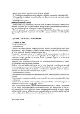 3
4. Principiul egalităţii în drepturi dintre un bărbat şi femeie
5. Principiul exercitării drepturilor şi îndeplinirii datoriilor părinteşti în interesul copiilor
6. Principiul potrivit căruia membrii familiei sunt datori să îşi acorde unul altuia sprijin
moral şi material
7. Principiul monogamiei
1.4.Obiectul dreptului familiei.
Obiectul specific de reglementare este reprezentat de raporturile de familie: raporturile de
căsătorie, raporturile care rezultă din rudenie, raporturile care rezultă din adopţie şi raporturile
care sunt asimilate de lege, sub anumite aspecte, celor de familie.
Nu toate raporturile care se nasc între membrii unei familiei fac obiectul dreptului familiei.
Spre exemplu raporturile succesorale între membrii aceleiaşi familii fac obiectul dreptului
civil.
Capitolul II - ÎNCHEIEREA CĂSĂTORIEI
2.1 Condiţii de fond.
Condiţiile de fond sunt:
a. diferenţa de sex.
Căsătoria, aşa cum rezultă din dispoziţiile codului familiei, se poate încheia numai între
persoane de sex diferit. Dovada sexului viitorilor soţi se face pe baza certificatului de naştere.
b. Vârsta minimă de căsătorie este de optsprezece ani3
.
Pentru motive temeinice, minorul care a împlinit vârsta de şaisprezece ani se poate căsători în
temeiul unui aviz medical, cu încuviinţarea părinţilor săi ori, după caz, a tutorelui şi cu
autorizarea direcţiei generale de asistenţă socială şi protecţia copilului în a cărei rază
teritorială îşi are domiciliul.
Dacă unul dintre părinţi este decedat sau se află în imposibilitate de a-şi manifesta voinţa,
încuviinţarea celuilalt părinte este suficientă.
Dacă nu există nici părinţi, nici tutore care să poată încuviinţa căsătoria, este necesară
încuviinţarea persoanei sau a autorităţii care a fost abilitată să exercite drepturile părinteşti."
Nu există, în vederea încheierii căsătoriei, o vârstă maximă legală. De asemenea, legea nu
stabileşte nici existenţa unei diferenţe maxime de vârstă.
c. consimţământul la căsătorie.
Consimţământul liber presupune un consimţământ neviciat, adică neafectat de eroare, dol sau
violenţă.
Există eroare ca viciu de consimţământ, numai în cazul în care poartă asupra identităţii fizice
a celuilalt soţ.
Căsătoria poate fi anulată la cererea soţului al cărui consimţământ a fost viciat cu privire la
identitatea fizică a celuilalt soţ (art. 21 C. familiei).
Dolul viciază consimţământul viitorului soţ prin eroarea provocată ca urmare a mijloacelor
viclene folosite împotriva sa. Dolul se deosebeşte de eroare prin domeniul său de aplicare,
care este mai întins. Astfel, dolul poate purta şi asupra altor elemente decât identitatea fizică a
celuilalt soţ (de exemplu, dolul poate purta asupra calităţilor sau însuşirilor celuilalt soţ, însă
aceste condiţii trebuie să fie necesare pentru încheierea căsătoriei)
3
Aer.14 Codul Familiei
 
