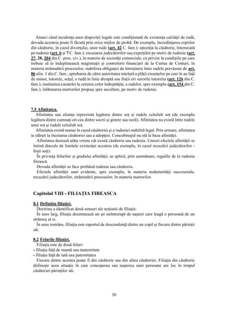 30
Atunci când incidenţa unor dispoziţii legale este condiţionată de existenţa calităţii de rudă,
dovada acesteia poate fi făcută prin orice mijloc de probă. De exemplu, încredinţarea copiilor
din căsătorie, în cazul divorţului, unor rude (art. 42 C. fam.); opoziţia la căsătorie, întemeiată
pe rudenie (art. 6 şi 7 C. fam.); recuzarea judecătorilor sau experţilor pe motiv de rudenie (art.
27, 28, 204 din C. proc. civ.), în materie de societăţi comerciale, cu privire la condiţiile pe care
trebuie să le îndeplinească magistraţii şi controlorii financiari de la Curtea de Conturi; în
materia strămutării proceselor; stabilirea obligaţiei de întreţinere între rudele prevăzute de art.
86 alin. 1 din C. fam.; aprobarea de către autoritatea tutelară a plăţii creanţelor pe care le au faţă
de minor, tutorele, soţul, o rudă în linie dreaptă sau fraţii ori surorile tutorelui (art. 126 din C.
fam.); instituirea curatelei la cererea celor îndreptăţiţi, a rudelor, spre exemplu (art. 154 din C.
fam.); înlăturarea martorilor propuşi spre ascultare, pe motiv de rudenie.
7.5 Afinitatea.
Afinitatea sau alianţa reprezintă legătura dintre soţ şi rudele celuilalt soţ (de exemplu
legătura dintre cumnaţi ori cea dintre socrii şi ginere sau noră). Afinitatea nu există între rudele
unui soţ şi rudele celuilalt soţ.
Afinitatea există numai în cazul căsătoriei şi a rudeniei stabilită legal. Prin urmare, afinitatea
ia sfârşit la încetarea căsătoriei sau a adopţiei. Concubinajul nu stă la baza afinităţii.
Afinitatea durează atâta vreme cât există căsătoria sau rudenia. Uneori efectele afinităţii se
întind dincolo de limitele existenţei acesteia (de exemplu, în cazul recuzării judecătorilor -
foşti soţi).
În privinţa felurilor şi gradului afinităţii, se aplică, prin asemănare, regulile de la rudenia
firească.
Dovada afinităţii se face probând rudenia sau căsătoria.
Efectele afinităţii sunt evidente, spre exemplu, în materia nedemnităţii succesorale,
recuzării judecătorilor, strămutării proceselor, în materia martorilor.
Capitolul VIII - FILIAŢIA FIREASCA
8.1 Definiţia filiaţiei.
Doctrina a identificat două sensuri ale noţiunii de filiaţia:
În sens larg, filiaţia desemnează un şir neîntrerupt de naşteri care leagă o persoană de un
strămoş al ei.
În sens restrâns, filiaţia este raportul de descendenţă dintre un copil şi fiecare dintre părinţii
săi.
8.2 Felurile filiaţiei.
Filiaţia este de două feluri:
- filiaţia faţă de mamă sau maternitate
- filiaţia faţă de tată sau paternitatea
Fiecare dintre acestea poate fi din căsătorie sau din afara căsătoriei. Filiaţia din căsătorie
defineşte acea situaţie în care conceperea sau naşterea unei persoane are loc în timpul
căsătoriei părinţilor săi.
 