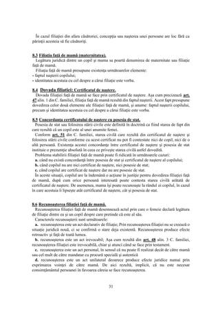 31
În cazul filiaţiei din afara căsătoriei, concepţia sau naşterea unei persoane are loc fără ca
părinţii acesteia să fie căsătoriţi.
8.3 Filiaţia faţă de mamă (maternitatea).
Legătura juridică dintre un copil şi mama sa poartă denumirea de maternitate sau filiaţie
faţă de mamă.
Filiaţia faţă de mamă presupune existenţa următoarelor elemente:
- faptul naşterii copilului;
- identitatea acestuia cu cel despre a cărui filiaţie este vorba.
8.4 Dovada filiatiei: Certificatul de naştere.
Dovada filiaţiei faţă de mamă se face prin certificatul de naştere. Aşa cum precizează art.
47 alin. 1 din C. familiei, filiaţia faţă de mamă rezultă din faptul naşterii. Acest fapt presupune
dovedirea celor două elemente ale filiaţiei faţă de mamă, şi anume: faptul naşterii copilului,
precum şi identitatea acestuia cu cel despre a cărui filiaţie este vorba.
8.5 Concordanţa certificatului de naştere cu posesia de stat.
Posesia de stat sau folosirea stării civile este definită în doctrină ca fiind starea de fapt din
care rezultă că un copil este al unei anumite femei.
Conform art. 51 din C. familiei, starea civilă care rezultă din certificatul de naştere şi
folosirea stării civile conforme cu acest certificat nu pot fi contestate nici de copil, nici de o
altă persoană. Existenţa acestei concordanţe între certificatul de naştere şi posesia de stat
instituie o prezumţie absolută în ceea ce priveşte starea civilă astfel dovedită.
Problema stabilirii filiaţiei faţă de mamă poate fi ridicată în următoarele cazuri:
a. când nu există concordanţă între posesia de stat şi certificatul de naştere al copilului;
b. când copilul nu are nici certificat de naştere, nici posesie de stat;
c. când copilul are certificat de naştere dar nu are posesie de stat.
În aceste situaţii, copilul are la îndemână o acţiune în justiţie pentru dovedirea filiaţiei faţă
de mamă, după cum orice persoană interesată poate contesta starea civilă arătată de
certificatul de naştere. De asemenea, mama îşi poate recunoaşte la rândul ei copilul, în cazul
în care acestuia îi lipseşte atât certificatul de naştere, cât şi posesia de stat.
8.6 Recunoaşterea filiaţiei faţă de mamă.
Recunoaşterea filiaţiei faţă de mamă desemnează actul prin care o femeie declară legătura
de filiaţie dintre ea şi un copil despre care pretinde că este al său.
Caracterele recunoaşterii sunt următoarele:
a. recunoaşterea este un act declarativ de filiaţie; Prin recunoaşterea filiaţiei nu se creează o
situaţie juridică nouă, ci se confirmă o stare deja existentă. Recunoaşterea produce efecte
retroactiv şi faţă de toată lumea.
b. recunoaşterea este un act irevocabil; Aşa cum rezultă din art. 48 alin. 3 C. familiei,
recunoaşterea filiaţiei este irevocabilă, chiar şi atunci când se face prin testament.
c. recunoaşterea este un act personal, în sensul că nu poate fi realizat decât de către mamă
sau cel mult de către mandatar cu procură specială şi autentică
d. recunoaşterea este un act unilateral deoarece produce efecte juridice numai prin
exprimarea voinţei de către mamă. De aici rezultă, implicit, că nu este necesar
consimţământul persoanei în favoarea căreia se face recunoaşterea.
 