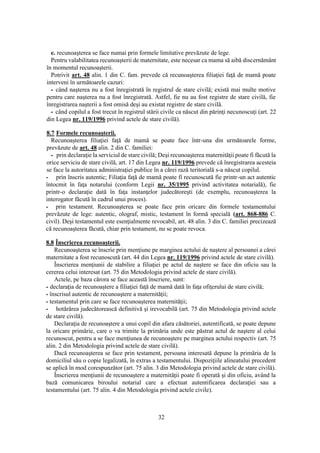 32
e. recunoaşterea se face numai prin formele limitative prevăzute de lege.
Pentru valabilitatea recunoaşterii de maternitate, este necesar ca mama să aibă discernământ
în momentul recunoaşterii.
Potrivit art. 48 alin. 1 din C. fam. prevede că recunoaşterea filiaţiei faţă de mamă poate
interveni în următoarele cazuri:
- când naşterea nu a fost înregistrată în registrul de stare civilă; există mai multe motive
pentru care naşterea nu a fost înregistrată. Astfel, fie nu au fost registre de stare civilă, fie
înregistrarea naşterii a fost omisă deşi au existat registre de stare civilă.
- când copilul a fost trecut în registrul stării civile ca născut din părinţi necunoscuţi (art. 22
din Legea nr. 119/1996 privind actele de stare civilă).
8.7 Formele recunoaşterii.
Recunoaşterea filiaţiei faţă de mamă se poate face într-una din următoarele forme,
prevăzute de art. 48 alin. 2 din C. familiei:
- prin declaraţie la serviciul de stare civilă; Deşi recunoaşterea maternităţii poate fi făcută la
orice serviciu de stare civilă, art. 17 din Legea nr. 119/1996 prevede că înregistrarea acesteia
se face la autoritatea administraţiei publice în a cărei rază teritorială s-a născut copilul.
- prin înscris autentic; Filiaţia faţă de mamă poate fi recunoscută fie printr-un act autentic
întocmit în faţa notarului (conform Legii nr. 35/1995 privind activitatea notarială), fie
printr-o declaraţie dată în faţa instanţelor judecătoreşti (de exemplu, recunoaşterea la
interogator făcută în cadrul unui proces).
- prin testament. Recunoaşterea se poate face prin oricare din formele testamentului
prevăzute de lege: autentic, olograf, mistic, testament în formă specială (art. 868-886 C.
civil). Deşi testamentul este esenţialmente revocabil, art. 48 alin. 3 din C. familiei precizează
că recunoaşterea făcută, chiar prin testament, nu se poate revoca.
8.8 Înscrierea recunoaşterii.
Recunoaşterea se înscrie prin menţiune pe marginea actului de naştere al persoanei a cărei
maternitate a fost recunoscută (art. 44 din Legea nr. 119/1996 privind actele de stare civilă).
Înscrierea menţiunii de stabilire a filiaţiei pe actul de naştere se face din oficiu sau la
cererea celui interesat (art. 75 din Metodologia privind actele de stare civilă).
Actele, pe baza cărora se face această înscriere, sunt:
- declaraţia de recunoaştere a filiaţiei faţă de mamă dată în faţa ofiţerului de stare civilă;
- înscrisul autentic de recunoaştere a maternităţii;
- testamentul prin care se face recunoaşterea maternităţii;
- hotărârea judecătorească definitivă şi irevocabilă (art. 75 din Metodologia privind actele
de stare civilă).
Declaraţia de recunoaştere a unui copil din afara căsătoriei, autentificată, se poate depune
la oricare primărie, care o va trimite la primăria unde este păstrat actul de naştere al celui
recunoscut, pentru a se face menţiunea de recunoaştere pe marginea actului respectiv (art. 75
alin. 2 din Metodologia privind actele de stare civilă).
Dacă recunoaşterea se face prin testament, persoana interesată depune la primăria de la
domiciliul său o copie legalizată, în extras a testamentului. Dispoziţiile alineatului precedent
se aplică în mod corespunzător (art. 75 alin. 3 din Metodologia privind actele de stare civilă).
Înscrierea menţiunii de recunoaştere a maternităţii poate fi operată şi din oficiu, având la
bază comunicarea biroului notarial care a efectuat autentificarea declaraţiei sau a
testamentului (art. 75 alin. 4 din Metodologia privind actele civile).
 