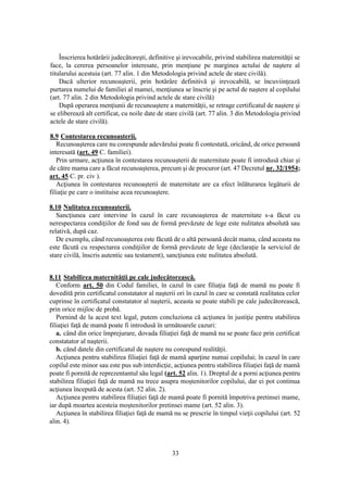 33
Înscrierea hotărârii judecătoreşti, definitive şi irevocabile, privind stabilirea maternităţii se
face, la cererea persoanelor interesate, prin menţiune pe marginea actului de naştere al
titularului acestuia (art. 77 alin. 1 din Metodologia privind actele de stare civilă).
Dacă ulterior recunoaşterii, prin hotărâre definitivă şi irevocabilă, se încuviinţează
purtarea numelui de familiei al mamei, menţiunea se înscrie şi pe actul de naştere al copilului
(art. 77 alin. 2 din Metodologia privind actele de stare civilă)
După operarea menţiunii de recunoaştere a maternităţii, se retrage certificatul de naştere şi
se eliberează alt certificat, cu noile date de stare civilă (art. 77 alin. 3 din Metodologia privind
actele de stare civilă).
8.9 Contestarea recunoaşterii.
Recunoaşterea care nu corespunde adevărului poate fi contestată, oricând, de orice persoană
interesată (art. 49 C. familiei).
Prin urmare, acţiunea în contestarea recunoaşterii de maternitate poate fi introdusă chiar şi
de către mama care a făcut recunoaşterea, precum şi de procuror (art. 47 Decretul nr. 32/1954;
art. 45 C. pr. civ ).
Acţiunea în contestarea recunoaşterii de maternitate are ca efect înlăturarea legăturii de
filiaţie pe care o instituise acea recunoaştere.
8.10 Nulitatea recunoaşterii.
Sancţiunea care intervine în cazul în care recunoaşterea de maternitate s-a făcut cu
nerespectarea condiţiilor de fond sau de formă prevăzute de lege este nulitatea absolută sau
relativă, după caz.
De exemplu, când recunoaşterea este făcută de o altă persoană decât mama, când aceasta nu
este făcută cu respectarea condiţiilor de formă prevăzute de lege (declaraţie la serviciul de
stare civilă, înscris autentic sau testament), sancţiunea este nulitatea absolută.
8.11 Stabilirea maternităţii pe cale judecătorească.
Conform art. 50 din Codul familiei, în cazul în care filiaţia faţă de mamă nu poate fi
dovedită prin certificatul constatator al naşterii ori în cazul în care se constată realitatea celor
cuprinse în certificatul constatator al naşterii, aceasta se poate stabili pe cale judecătorească,
prin orice mijloc de probă.
Pornind de la acest text legal, putem concluziona că acţiunea în justiţie pentru stabilirea
filiaţiei faţă de mamă poate fi introdusă în următoarele cazuri:
a. când din orice împrejurare, dovada filiaţiei faţă de mamă nu se poate face prin certificat
constatator al naşterii.
b. când datele din certificatul de naştere nu corespund realităţii.
Acţiunea pentru stabilirea filiaţiei faţă de mamă aparţine numai copilului; în cazul în care
copilul este minor sau este pus sub interdicţie, acţiunea pentru stabilirea filiaţiei faţă de mamă
poate fi pornită de reprezentantul său legal (art. 52 alin. 1). Dreptul de a porni acţiunea pentru
stabilirea filiaţiei faţă de mamă nu trece asupra moştenitorilor copilului, dar ei pot continua
acţiunea începută de acesta (art. 52 alin. 2).
Acţiunea pentru stabilirea filiaţiei faţă de mamă poate fi pornită împotriva pretinsei mame,
iar după moartea acesteia moştenitorilor pretinsei mame (art. 52 alin. 3).
Acţiunea în stabilirea filiaţiei faţă de mamă nu se prescrie în timpul vieţii copilului (art. 52
alin. 4).
 