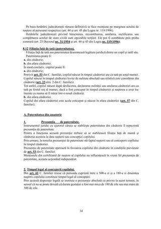 34
Pe baza hotărârii judecătoreşti rămase definitivă se face menţiune pe marginea actului de
naştere al persoanei respective (art. 44 şi art. 45 din Legea nr. 119/1996).
Hotărârile judecătoreşti privind întocmirea, reconstituirea, anularea, rectificarea sau
completarea actelor de stare civilă sunt opozabile terţilor. Ele pot fi combătute prin proba
contrară (art. 23 Decretul nr. 31/1954 şi art. 44 şi 45 din Legea nr. 119/1996).
8.12 Filiaţia faţă de tată (paternitatea).
Filiaţia faţă de tată sau paternitatea desemnează legătura juridică dintre un copil şi tatăl său.
Paternitatea poate fi:
a. din căsătorie;
b. din afara căsătoriei.
În mod corelativ, copilul poate fi:
a. din căsătorie;
Potrivit art. 53 din C. familiei, copilul născut în timpul căsătoriei are ca tată pe soţul mamei.
Copilul născut în timpul căsătoriei lovite de nulitate absolută sau relativă este considerat din
căsătorie (art. 23 alin. 2 din C. familiei).
Tot astfel, copilul născut după desfacerea, declararea nulităţii sau anularea căsătoriei are ca
tată pe fostul soţ al mamei, dacă a fost conceput în timpul căsătoriei şi naşterea a avut loc
înainte ca mama să fi intrat într-o nouă căsătorie.
b. din afara căsătoriei.
Copilul din afara căsătoriei este acela conceput şi născut în afara căsătoriei (art. 57 din C.
familiei).
A. Paternitatea din casatorie
1. Prezumţia de paternitate.
Instrumentul juridic cu ajutorul căruia se stabileşte paternitatea din căsătorie îl reprezintă
prezumţia de paternitate.
Pentru a funcţiona această prezumţie trebuie să se stabilească filiaţia faţă de mamă şi
căsătoria acesteia la data naşterii sau concepţiei copilului.
Prin urmare, la temelia prezumţiei de paternitate stă faptul naşterii sau al conceperii copilului
în timpul căsătoriei.
Prezumţia de paternitate operează în favoarea copilului din căsătorie în condiţiile prevăzute
de art. 53 din C. familiei.
Menţiunile din certificatul de naştere al copilului nu influenţează în vreun fel prezumţia de
paternitate, aceasta acţionând independent.
2. Timpul legal al conceperii copilului.
Din art. 61 C. familiei reiese că perioada cuprinsă între a 300-a zi şi a 180-a zi dinaintea
naşterii copilului constituie timpul legal al concepţiei.
Prin această dispoziţie legală se instituie o prezumţie absolută cu privire la acest termen, în
sensul că nu se poate dovedi că durata gestaţiei a fost mai mica de 180 de zile sau mai mare de
300 de zile.
 