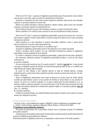 35
Potrivit art.54 C.fam.4
, acţiunea în tăgăduirea paternităţii poate fi pornită de oricare dintre
soţi, precum şi de către copil; ea poate fi continuată de moştenitori.
Acţiunea se introduce de către soţul mamei împotriva copilului; dacă acesta este decedat,
acţiunea se porneşte împotriva mamei sale.
Mama sau copilul introduce acţiunea împotriva soţului mamei; dacă acesta este decedat,
acţiunea se porneşte împotriva moştenitorilor lui.
Dacă titularul acţiunii este pus sub interdicţie, acţiunea va putea fi pornită de tutore.
Mama copilului va fi citată în toate cazurile în care nu formulează ea însăşi acţiunea.
Potrivit art.55 C.fam.5
acţiunea în tăgăduirea paternităţii se prescrie în termen de 3 ani de la
data naşterii copilului. Pentru soţul mamei, termenul curge de la data la care a luat cunoştinţă
de naşterea copilului.
Dacă acţiunea nu a fost introdusă în timpul minorităţii copilului, acesta o poate porni
într-un termen de 3 ani de la data majoratului său.
Reclamantul poate fi repus în termen, în condiţiile legii."
Acţiunea în tăgăduirea paternităţii poate fi dovedită prin orice mijloc de probă.
Pentru a produce efecte juridice, nu este suficientă introducerea acţiunii în tăgăduirea
paternităţii, aceasta trebuind să fie şi admisă.
Ca urmare a admiterii acţiunii în tăgăduirea paternităţii, copilul devine din afara căsătoriei.
De asemenea, admiterea acţiunii în tăgăduirea paternităţii produce o serie de alte efecte
referitoare la:
a. numele copilului;
În ceea ce priveşte numele pe care îl va purta copilul, C. familiei (art. 64 alin. 1) precizează
că acesta va dobândi numele de familie al aceluia dintre părinţii faţă de care şi-a stabilit mai
întâi filiaţia (de regulă, faţă de mamă).
În cazul în care filiaţia a fost stabilită ulterior şi faţă de celălalt părinte, instanţa
judecătorească va putea încuviinţa copilului să poarte numele acestuia din urmă (art. 64 alin.
2 din C. familiei).
Dacă se tăgăduieşte paternitatea unui copil recunoscut în acelaşi timp de ambii părinţi
(conflict de paternitate), acesta va lua numele de familie al unuia dintre ei sau numele lor
reunite. În acest caz, numele copilului se va putea stabili prin învoiala părinţilor şi se va
declara, odată cu naşterea copilului, la serviciul de stare civilă. În lipsa unei asemenea învoieli
va hotărî autoritatea tutelară de la domiciliul copilului după ce îi ascultă pe părinţi (art. 62
alin. 2 C. familiei).
b. ocrotirea copilului;
Copilul, în această situaţie, are stabilită filiaţia numai faţă de mamă şi, deci, pentru el numai
mama este obligată la ocrotire.
4
art.54 din C.fam. a fost modificat prin Legea nr.288/2007- (pentru modificarea si completarea Legii
nr. 4/1953 - Codul Familiei), publicata in Monitorul Oficial, Partea I nr.749 din 05/11/2007.
5 Tăgăduirea paternităţii din căsătorie.
Prezumţia de paternitate este o prezumţie relativă ceea ce însemnă că poate fi combătută
prin proba contrară.
Acţiunea prin intermediul căreia poate fi răsturnată această prezumţie poartă denumirea de
acţiune în tăgăduirea paternităţii din căsătorie.
Paternitatea poate fi tăgăduită, dacă este cu neputinţă ca soţul mamei să fie tatăl copilului.
 