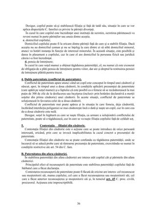 36
Desigur, copilul poate să-şi stabilească filiaţia şi faţă de tatăl său, situaţie în care se vor
aplica dispoziţiile C. familiei cu privire la părinţii divorţaţi.
În cazul în care copilul este încredinţat unei instituţii de ocrotire, ocrotirea părintească va
reveni numai în parte părinţilor sau unuia dintre aceştia.
c. domiciliul copilului;
Domiciliul copilului poate fi la oricare dintre părinţii faţă de care şi-a stabilit filiaţia. Dacă
aceştia nu au domiciliul comun şi nu se înţeleg la care dintre ei să aibă domiciliul minorul,
atunci va hotărî instanţa în funcţie de interesul minorului. În această situaţie, este posibilă şi
darea în plasament a copilului, caz în care el are domiciliul la persoana fizică sau juridică
căreia i-a fost încredinţat.
d. pensia de întreţinere;
În cazul în care soţul mamei a obţinut tăgăduirea paternităţii, el, nu numai că este exonerat
de obligaţia de a plăti pensia de întreţinere pentru viitor, dar are şi dreptul la restituirea pensiei
de întreţinere plătită pentru trecut.
4. Dubla paternitate (conflictul de paternitate).
Conflictul de paternitate apare atunci când un copil este conceput în timpul unei căsătorii şi
născut, apoi, în timpul unei a doua căsătorii, în condiţiile aplicării prezumţiei de paternitate
(care apără pe soţul mamei) şi a faptului că este posibil ca o femeie să se recăsătorească la mai
puţin de 300 de zile de la desfacerea sau încetarea (inclusiv prin hotărâre declarativă a morţii
soţului din prima căsătorie) unei căsătorii. În aceste situaţii, conflictul de paternitate se
soluţionează în favoarea celei de-a doua căsătorii.
Conflictul de paternitate mai poate apărea şi în situaţia în care femeia, deja căsătorită,
încălcând interdicţia poligamiei se mai căsătoreşte încă o dată şi naşte un copil, caz în care cea
de-a doua căsătorie este nulă.
Desigur, soţul în legătură cu care se naşte filiaţia, ca urmare a soluţionării conflictului de
paternitate, poate să o tăgăduiască, caz în care se va naşte filiaţia copilului faţă de celălalt soţ.
5. Contestaţia filiaţiei din căsătorie.
Contestaţia filiaţiei din căsătorie este o acţiune care se poate introduce de orice persoană
interesată, oricând, prin care se invocă inaplicabilitatea la cazul concret a prezumţiei de
paternitate.
Contestaţia filiaţiei din căsătorie nu se poate confunda cu tăgăduirea paternităţii, unde se
încearcă să se aducă probe care să răstoarne prezumţia de paternitate, exercitându-se numai în
condiţiile restrictive ale art. 54 din C. fam.
B. Paternitatea din afara căsătoriei.
În stabilirea paternităţii din afara căsătoriei are interes atât copilul cât şi părintele din afara
căsătoriei.
Principalul efect al recunoaşterii de paternitate este stabilirea paternităţii copilului faţă de
bărbatul care a făcut declaraţia.
Contestarea recunoaşterii de paternitate poate fi făcută de oricine are interes: cel recunoscut
sau moştenitorii săi, mama copilului, cel care a făcut recunoaşterea sau moştenitorii săi, cel
care a făcut anterior recunoaşterea şi moştenitorii săi şi, în temeiul art. 45 C. proc. civilă,
procurorul. Acţiunea este imprescriptibilă.
 