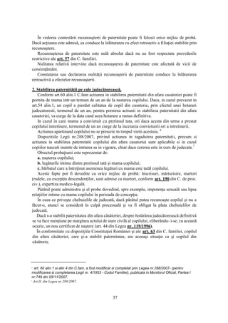 37
În vederea contestării recunoaşterii de paternitate poate fi folosit orice mijloc de probă.
Dacă acţiunea este admisă, ea conduce la înlăturarea cu efect retroactiv a filiaţiei stabilite prin
recunoaştere.
Recunoaşterea de paternitate este nulă absolut dacă nu au fost respectate prevederile
restrictive ale art. 57 din C. familiei.
Nulitatea relativă intervine dacă recunoaşterea de paternitate este afectată de vicii de
consimţământ.
Constatarea sau declararea nulităţii recunoaşterii de paternitate conduce la înlăturarea
retroactivă a efectelor recunoaşterii.
2. Stabilirea paternităţii pe cale judecătorească.
Conform art.60 alin.1 C.fam actiunea in stabilirea paternitatii din afara casatoriei poate fi
pornita de mama intr-un termen de un an de la nasterea copilului. Daca, in cazul prevazut in
art.54 alin.1, un copil a pierdut calitatea de copil din casatorie, prin efectul unei hotarari
judecatoresti, termenul de un an, pentru pornirea actiunii in stabilirea paternitatii din afara
casatoriei, va curge de la data cand acea hotarare a ramas definitiva.
In cazul in care mama a convietuit cu pretinsul tata, ori daca acesta din urma a prestat
copilului intretinere, termenul de un an curge de la incetarea convietuirii ori a intretinerii.
Actiunea apartinand copilului nu se prescrie in timpul vietii acestuia. 6
Dispozitiile Legii nr.288/2007, privind actiunea in tagaduirea paternitatii, precum si
actiunea in stabilirea paternitatii copilului din afara casatoriei sunt aplicabile si in cazul
copiilor nascuti inainte de intrarea sa in vigoare, chiar daca cererea este in curs de judecata.7
Obiectul probaţiunii este reprezentat de:
a. naşterea copilului;
b. legăturile intime dintre pretinsul tată şi mama copilului;
c. bărbatul care a întreţinut asemenea legături cu mama este tatăl copilului.
Aceste fapte pot fi dovedite cu orice mijloc de probă: înscrisuri, mărturisire, martori
(rudele, cu excepţia descendenţilor, sunt admise ca martori, conform art. 190 din C. de proc.
civ.), expertiza medico-legală.
Pârâtul poate administra şi el probe dovedind, spre exemplu, impotenţa sexuală sau lipsa
relaţiilor intime cu mama copilului în perioada de concepţie.
În ceea ce priveşte cheltuielile de judecată, dacă pârâtul putea recunoaşte copilul şi nu a
făcut-o, atunci se consideră în culpă procesuală şi va fi obligat la plata cheltuielilor de
judecată.
Dacă s-a stabilit paternitatea din afara căsătoriei, despre hotărârea judecătorească definitivă
se va face menţiune pe marginea actului de stare civilă al copilului, eliberându- i-se, cu această
ocazie, un nou certificat de naştere (art. 44 din Legea nr. 119/1996).
În conformitate cu dispoziţiile Constituţiei României şi ale art. 63 din C. familiei, copilul
din afara căsătoriei, care şi-a stabilit paternitatea, are aceeaşi situaţie ca şi copilul din
căsătorie.
6
art. 60 alin.1 si alin 4 din C.fam. a fost modificat si completat prin Legea nr.288/2007- (pentru
modificarea si completarea Legii nr. 4/1953 - Codul Familiei), publicata in Monitorul Oficial, Partea I
nr.749 din 05/11/2007.
7
Art.II. din Legea nr.288/2007.
 