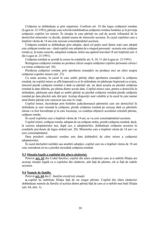 39
Cetăţenia se dobândeşte şi prin repatriere. Conform art. 10 din legea cetăţeniei române
(Legea nr. 21/1991), părinţii care solicită redobândirea cetăţeniei române hotărăsc şi în privinţa
cetăţeniei copiilor lor minori. În situaţia în care părinţii nu cad de acord, tribunalul de la
domiciliul minorului va decide, ţinând seama de interesele acestuia. În cazul copilului care a
împlinit vârsta de 14 ani este necesar consimţământul acestuia.
Cetăţenia română se dobândeşte prin adopţie, dacă cel puţin unul dintre soţii care adoptă
este cetăţean român sau - când copilul este adoptat de o singură persoană - aceasta este cetăţean
român şi, în toate cazurile, adoptatul cetăţean străin sau apatrid neavând 18 ani împliniţi (art. 6
din Legea nr. 21/1991).
Cetăţenia română se acordă la cerere în condiţiile art. 9, 10, 11 din Legea nr. 21/1991).
Retragerea cetăţeniei române nu produce efecte asupra cetăţeniei copiilor persoanei căreia i
s-a retras cetăţenia (art. 26).
Pierderea cetăţeniei române prin aprobarea renunţării nu produce nici un efect asupra
cetăţeniei copiilor minori (art. 27).
Cu toate acestea, în cazul în care ambii părinţi obţin aprobarea renunţării la cetăţenia
română, iar copilul minor se află împreună cu ei în străinătate ori părăseşte împreună cu ei ţara,
minorul pierde cetăţenia română o dată cu părinţii săi, iar dacă aceştia au pierdut cetăţenia
română la date diferite, pe ultima dintre aceste date. Copilul minor care, pentru a domicilia în
străinătate, părăseşte ţara după ce ambii părinţi au pierdut cetăţenia română pierde cetăţenia
română pe data plecării sale din ţară. Acelaşi dispoziţii sunt valabile şi în cazul în care numai
unul dintre părinţi este cunoscut sau este în viaţă.
Copilul minor, încredinţat prin hotărâre judecătorească părintelui care are domiciliul în
străinătate şi care renunţă la cetăţenie, pierde cetăţenia română pe aceeaşi dată cu părintele
căruia i-a fost încredinţat şi la care locuieşte, cu condiţia obţinerii acordului celuilalt părinte,
cetăţean român.
În cazul copilului care a împlinit vârsta de 14 ani, se va cere consimţământul acestuia.
Copilul minor, cetăţean român, adoptat de un cetăţean străin, pierde cetăţenia română, dacă,
la cererea adoptatorului sau, după caz, a adoptatorilor, dobândeşte cetăţenia acestora în
condiţiile prevăzute de legea străină (art. 28). Minorului care a împlinit vârsta de 14 ani i se
cere consimţământul.
Data pierderii cetăţeniei române este data dobândirii de către minor a cetăţeniei
adoptatorului.
În cazul declarării nulităţii sau anulării adopţiei, copilul care nu a împlinit vârsta de 18 ani
este considerat că nu a pierdut niciodată cetăţenia română.
9.3 Situaţia legală a copilului din afara căsătoriei.
Potrivit art. 63 din Codul familiei, copilul din afara căsătoriei care şi-a stabilit filiaţia are
aceeaşi situaţie legală cu a copilului din căsătorie, atât faţă de părinte, cât şi faţă de rudele
acestuia.
9.4 Numele de familie.
Potrivit art. 64 din C. familiei există trei situaţii:
a. copilul îşi stabileşte filiaţia faţă de un singur părinte. Copilul din afara căsătoriei
dobândeşte numele de familie al aceluia dintre părinţi faţă de care şi-a stabilit mai întâi filiaţia
(art. 64, alin. 1).
 