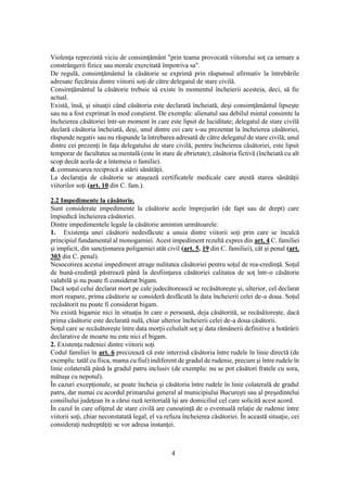 4
Violenţa reprezintă viciu de consimţământ "prin teama provocată viitorului soţ ca urmare a
constrângerii fizice sau morale exercitată împotriva sa".
De regulă, consimţământul la căsătorie se exprimă prin răspunsul afirmativ la întrebările
adresate fiecăruia dintre viitorii soţi de către delegatul de stare civilă.
Consimţământul la căsătorie trebuie să existe în momentul încheierii acesteia, deci, să fie
actual.
Există, însă, şi situaţii când căsătoria este declarată încheiată, deşi consimţământul lipseşte
sau nu a fost exprimat în mod conştient. De exemplu: alienatul sau debilul mintal consimte la
încheierea căsătoriei într-un moment în care este lipsit de luciditate; delegatul de stare civilă
declară căsătoria încheiată, deşi, unul dintre cei care s-au prezentat la încheierea căsătoriei,
răspunde negativ sau nu răspunde la întrebarea adresată de către delegatul de stare civilă; unul
dintre cei prezenţi în faţa delegatului de stare civilă, pentru încheierea căsătoriei, este lipsit
temporar de facultatea sa mentală (este în stare de ebrietate); căsătoria fictivă (încheiată cu alt
scop decât acela de a întemeia o familie).
d. comunicarea reciprocă a stării sănătăţii.
La declaraţia de căsătorie se ataşează certificatele medicale care atestă starea sănătăţii
viitorilor soţi (art. 10 din C. fam.).
2.2 Impedimente la căsătorie.
Sunt considerate impedimente la căsătorie acele împrejurări (de fapt sau de drept) care
împiedică încheierea căsătoriei.
Dintre impedimentele legale la căsătorie amintim următoarele:
1. Existenţa unei căsătorii nedesfăcute a unuia dintre viitorii soţi prin care se încalcă
principiul fundamental al monogamiei. Acest impediment rezultă expres din art. 4 C. familiei
şi implicit, din sancţionarea poligamiei atât civil (art. 5, 19 din C. familiei), cât şi penal (art.
303 din C. penal).
Nesocotirea acestui impediment atrage nulitatea căsătoriei pentru soţul de rea-credinţă. Soţul
de bună-credinţă păstrează până la desfiinţarea căsătoriei calitatea de soţ într-o căsătorie
valabilă şi nu poate fi considerat bigam.
Dacă soţul celui declarat mort pe cale judecătorească se recăsătoreşte şi, ulterior, cel declarat
mort reapare, prima căsătorie se consideră desfăcută la data încheierii celei de-a doua. Soţul
recăsătorit nu poate fi considerat bigam.
Nu există bigamie nici în situaţia în care o persoană, deja căsătorită, se recăsătoreşte, dacă
prima căsătorie este declarată nulă, chiar ulterior încheierii celei de-a doua căsătorii.
Soţul care se recăsătoreşte între data morţii celuilalt soţ şi data rămânerii definitive a hotărârii
declarative de moarte nu este nici el bigam.
2. Existenţa rudeniei dintre viitorii soţi
Codul familiei în art. 6 precizează că este interzisă căsătoria între rudele în linie directă (de
exemplu: tatăl cu fiica, mama cu fiul) indiferent de gradul de rudenie, precum şi între rudele în
linie colaterală până la gradul patru inclusiv (de exemplu: nu se pot căsători fratele cu sora,
mătuşa cu nepotul).
În cazuri excepţionale, se poate încheia şi căsătoria între rudele în linie colaterală de gradul
patru, dar numai cu acordul primarului general al municipiului Bucureşti sau al preşedintelui
consiliului judeţean în a cărui rază teritorială îşi are domiciliul cel care solicită acest acord.
În cazul în care ofiţerul de stare civilă are cunoştinţă de o eventuală relaţie de rudenie între
viitorii soţi, chiar neconstatată legal, el va refuza încheierea căsătoriei. În această situaţie, cei
consideraţi nedreptăţiţi se vor adresa instanţei.
 
