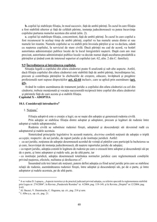 40
b. copilul îşi stabileşte filiaţia, în mod succesiv, faţă de ambii părinţi. În cazul în care filiaţia
a fost stabilită ulterior şi faţă de celălalt părinte, instanţa judecătorească va putea încuviinţa
copilului purtarea numelui acestuia din urmă (alin. 2).
c. copilul îşi stabileşte filiaţia, concomitent, faţă de ambii părinţi. În cazul în care copilul a
fost recunoscut în acelaşi timp de ambii părinţi, copilul va lua numele unuia dintre ei sau
numele lor reunite. Numele copilului se va stabili prin învoiala părţilor şi se va declara, odată
cu naşterea copilului, la serviciul de stare civilă. Dacă părinţii nu cad de acord, va hotărî
autoritatea administraţiei publice locale de la locul înregistrării naşterii. După cum am mai
precizat, autoritatea administraţiei publice locale va decide numai după ascultarea prealabilă a
părinţilor şi ţinând cont de interesul superior al copilului (art. 62, alin. 2 din C. familiei).
9.5 Încredinţarea şi întreţinerea copilului.
Situaţia legală a copilului din afara căsătoriei poate fi analizată şi sub alte aspecte. Astfel,
dacă filiaţia copilului din afara căsătoriei este stabilită faţă de ambii părinţi, încredinţarea lui,
precum şi contribuţia părinţilor la cheltuielile de creştere, educare, învăţătură şi pregătire
profesională sunt supuse dispoziţiilor art. 42-44 inclusiv, care se aplică prin asemănare (art.
65).
Având în vedere asemănarea de tratament juridic a copilului din afara căsătoriei cu cel din
căsătorie, trebuie menţionată şi vocaţia succesorală reciprocă între copilul din afara căsătoriei
şi părintele faţă de care acesta şi-a stabilit filiaţia.
Capitolul X - ADOPTIA
10.1. Consideraţii introductive6
1. Noţiune7
Filiaţia adoptivă este o creaţie a legii; ea se naşte din adopţie şi generează rudenia civilă.
Prin adopţie se stabilesc filiaţia dintre adoptat şi adoptator, precum şi legături de rudenie între
adoptat şi rudele adoptatorului.
Rudenia civilă se substituie rudeniei fireşti, adoptatul şi descendenţii săi devenind rudă cu
adoptatorul şi rudele acestuia.
Sintetizând principiile legislative în această materie, doctrina conferă noţiunii de adopţie o triplă
accepţie, respectiv: de act juridic, de raport juridic şi de instituţie juridică. Astfel:
- ca act juridic, noţiunea de adopţie desemnează acordul de voinţă al părţilor care participă la încheierea sa
şi care, încuviinţat de instanţa judecătorească, dă naştere raportului juridic de adopţie;
- ca raport juridic, adopţia constă în legătura de rudenie pe care o creează între adoptat şi descendenţii săi pe
de o parte, şi între adoptator şi rudele sale, pe de altă parte, iar
- ca instituţie juridică, adopţia desemnează totalitatea normelor juridice care reglementează condiţiile
privind naşterea, efectele, nulitatea şi desfacerea ei8
.
Însumând cele trei laturi ale noţiunii, putem defini adopţia ca fiind actul juridic prin care se stabilesc
relaţii de rudenie, asemănătoarea rudeniei fireşti, între adoptat şi descendenţii săi, pe de o parte, şi între
adoptator şi rudele acestuia, pe de altă parte.
6
A se vedea D. Lupaşcu, „Aspecte teoretice şi de practică judiciară privind adopţia, cu referire specială la reglementarea stabilită
prin Legea nr. 274/2004", în Revista „Pandectele Române" nr. 4/2004, pag. 119-149, şi în Revista „Dreptul" nr.12/2004, pag.
9-45.
7
Al. Bacaci, V. Dumitrache, C. Hageanu, op. cit., pag. 218 şi urm.
8
I. Albu ş.a., op. cit., pag. 21.
 
