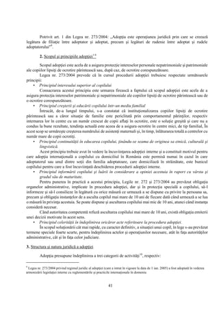 41
Potrivit art. 1 din Legea nr. 273/2004: „Adopţia este operaţiunea juridică prin care se creează
legătura de filiaţie între adoptator şi adoptat, precum şi legături de rudenie între adoptat şi rudele
adoptatorului"9
.
2. Scopul şi principiile adopţiei1 0
Scopul adopţiei este acela de a asigura protecţie intereselor personale nepatrimoniale şi patrimoniale
ale copiilor lipsiţi de ocrotire părintească sau, după caz, de ocrotire corespunzătoare.
Legea nr. 273/2004 prevede că în cursul procedurii adopţiei trebuiesc respectate următoarele
principii:
• Principiul interesului superior al copilului
Consacrarea acestui principiu este urmarea firească a faptului că scopul adopţiei este acela de a
asigura protecţia intereselor patrimoniale şi nepatrimoniale ale copiilor lipsiţi de ocrotire părintească sau de
o ocrotire corespunzătoare.
• Principiul creşterii şi educării copilului într-un mediu familial
Întrucât, de-a lungul timpului, s-a constatat că instituţionalizarea copiilor lipsiţi de ocrotire
părintească sau a căror situaţie de familie este periclitată prin comportamentul părinţilor, respectiv
internarea lor în centre cu un număr crescut de copii aflaţi în ocrotire, este o soluţie greşită şi care nu a
condus la bune rezultate, tendinţa actuală este aceea de a asigura ocrotire în centre mici, de tip familial, În
acest scop se urmăreşte creşterea numărului de asistenţi maternali şi, în timp, înlăturarea totală a centrelor cu
număr mare de copii ocrotiţi.
• Principiul continuităţii în educarea copilului, ţinându-se seama de originea sa etnică, culturală şi
lingvistică.
Acest principiu trebuie avut în vedere la încuviinţarea adopţiei interne şi a constituit motivul pentru
care adopţia internaţională a copilului cu domiciliul în România este permisă numai în cazul în care
adoptatorul sau unul dintre soţii din familia adoptatoare, care domiciliază în străinătate, este bunicul
copilului pentru care a fost încuviinţată deschiderea procedurii adopţiei interne.
• Principiul informării copilului şi luării în considerare a opiniei acestuia în raport cu vârsta şi
gradul său de maturitate.
Pentru punerea în practică a acestui principiu, Legile nr. 272 şi 273/2004 au prevăzut obligaţia
organelor administrative, implicate în procedura adopţiei, dar şi în protecţia specială a copilului, să-l
informeze şi să-l consilieze în legătură cu orice măsură ce urmează a se dispune cu privire la persoana sa,
precum şi obligaţia instanţelor de a asculta copilul mai mare de 10 ani de fiecare dată când urmează a se lua
o măsură în privinţa acestuia. Se poate dispune şi ascultarea copilului mai mic de 10 ani, atunci când instanţa
consideră necesar.
Când autoritatea competentă refuză ascultarea copilului mai mare de 10 ani, există obligaţia emiterii
unei decizii motivate în acest sens.
• Principiul celerităţii în îndeplinirea oricăror acte referitoare la procedura adopţiei.
În scopul soluţionării cât mai rapide, cu caracter definitiv, a situaţiei unui copil, în lege s-au prevăzut
termene speciale foarte scurte, pentru îndeplinirea actelor şi operaţiunilor necesare, atât în faţa autorităţilor
administrative, cât şi în faţa celor judiciare.
3. Structura şi natura juridică a adopţiei
Adopţia presupune îndeplinirea a trei categorii de activităţi10
, respectiv:
9
Legea nr. 273/2004 privind regimul juridic al adopţiei (care a intrat în vigoare la data de 1 ian. 2005) a fost adoptată în vederea
armonizării legislaţiei interne cu reglementările şi practicile internaţionale în domeniu
 