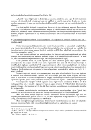 43
b) Consimţământul soţului adoptatorului [art.11 alin. (2)]
Articolul 7 alin. (1) prevede, ca dispoziţie de principiu, că adopţia unui copil de către mai multe
persoane este interzisă, însă, prin derogare, ea este îngăduită în cazul în care se face de către soţ şi soţie,
simultan sau succesiv. În acest caz, ambii soţi exprimă în condiţiile precizate mai sus, consimţământul lor ca
adoptatori.
Este însă posibilă şi situaţia ca numai unul dintre soţi să aibă calitatea de adoptator. În acest caz,
legea cere, ca o condiţie de fond pentru încheierea adopţiei, şi consimţământul celuilalt soţ, care nu devine,
prin aceasta, adoptator. Pentru consimţământul soţului persoanei care doreşte să adopte se prevede o cerinţă
de formă, respectiv exprimarea sa în faţa instanţei judecătoreşti o dată cu soluţionarea cererii de încuviinţare
a adopţiei.
c) Consimţământul părinţilor fireşti ai celui ce urmează a fi adoptat sau al tutorelui, dacă este cazul (art.11
lit. a) din lege )
Pentru încheierea valabilă a adopţiei ambii părinţi fireşti ai copilului ce urmează a fi adoptat trebuie
să-şi exprime consimţământul în acest sens, chiar şi atunci când aceştia sunt divorţaţi sau copilul a fost
încredinţat unei a treia persoane sau unei familii,în condiţiile art.42 C. fam. (când, la divorţ, copilul nu a fost
încredinţat unuia dintre părinţi)13
.
Mai mult, chiar şi părintele sau părinţii decăzuţi din drepturile părinteşti sau cărora li s-a aplicat
pedeapsa interzicerii drepturilor părinteşti păstrează dreptul de a consimţi la adopţia copilului. În acest
caz,însă, consimţământul reprezentantului legal este obligatoriu (art.13 din lege ).
Chiar părintele minor, în cazul copilului din afara căsătoriei, poate să-şi exprime valabil
consimţământul de adopţie, nefiind nevoie să fie reprezentat, dacă este sub 14 ani sau încuviinţat în
prealabil, dacă depăşeşte această vârstă14
. S-a argumentat această soluţie prin aceea că părintele este titularul
ocrotirii părinteşti, iar autoritatea tutelară (în prezent instanţa judecătorească) va încuviinţa sau nu adopţia în
funcţie de faptul dacă aceasta este sau nu în interesul celui care urmează să fie adoptat (art.15, 14 şi 11
alin.(2) din lege).
În mod excepţional, instanţa judecătorească poare trece peste refuzul părinţilor fireşti sau, după caz,
al tutorelui, da a consimţi la adopţia copilului, dacă se dovedeşte, prin orice mijloc de probă, că aceştia
refuză în mod abuziv să-şi dea consimţământul la adopţie şi instanţa apreciază că adopţia este în interesul
superior al copilului, ţinând seama şi de opinia acestuia, cu motivarea expresă a hotărârii în această privinţă.
Consimţământul părinţilor poate fi exprimat numai după trecerea unui termen de 60 de zile de la
naşterea copilului (art.16 alin. (1) ) şi poate fi revocat de aceştia în termen de 30 de zile de la data înscrisului
autentic prin care a fost exprimat (art.16 alin.(2). După expirarea acestui termen, consimţământul părintelui
devine irevocabil.
Revocarea consimţământului după trecerea acestui termen numai produce efecte. Totuşi, dacă
motivele care au determinat-o sunt întemeiate, instanţa poate să respingă încuviinţarea adopţiei15
.
Dacă unul dintre părinţii fireşti este decedat, necunoscut, declarat în condiţiile legii mort sau
dispărut, pus sub interdicţie, precum şi dacă se află, din orice împrejurare, în imposibilitate de a-şi manifesta
voinţa, consimţământul celuilalt părinte este îndestulător.
Dacă ambii părinţi se găsesc în oricare dintre situaţiile prevăzute mai sus sau dacă este adoptată o
persoană majoră (art.5 alin. (3) ), consimţământul părinţilor fireşti ai copilului nu este necesar.
13
E. A. Barasch şa., op. cit., pag. 193 -197.
14
D. Rusu, C.Zira (I) şi I.Albu (II), Validitatea consimţământului părintelui minor la înfierea copilului minor din afara căsătoriei, în
R.R.D. nr. 8/1968, p. 61-69.
15
I. P. Filipescu," Adopţia...", op. cit., p. 12.
 