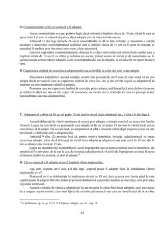 44
d) Consimţământul celui ce urmează a fi adoptat.
Acest consimţământ se cere, potrivit legii, dacă minorul a împlinit vârsta de 10 ani, vârstă la care se
apreciază că el este în măsură să judece dacă adopţia este în interesul său sau nu.
Articolul 17 din lege prevede că acest consimţământ se dă în faţa instanţei şi înseamnă o simplă
ascultare a minorului (consimţământul copilului care a împlinit vârsta de 10 ani va fi cerut în instanţă, el
neputând fi suplinit prin înscrisuri anterioare, chiar autentice).
Anterior exprimării consimţământului, direcţia în a cărei rază teritorială domiciliază copilul care a
împlinit vârsta de 10 ani îl va sfătui şi informa pe acesta, ţinând seama de vârsta şi de maturitatea sa, în
special asupra consecinţelor adopţiei şi ale consimţământului său la adopţie, şi va întocmi un raport în acest
sens.
B. Capacitatea deplină de exerciţiu a adoptatorului sau a familiei (a celor doi soţi ) care adoptă.
Necesitatea îndeplinirii acestei condiţii rezultă din prevederile art.9 alin.(1) care arată că nu pot
adopta decât persoanele care au capacitate deplină de exerciţiu, dar şi din cerinţa legală ca adoptatorul să
exprime un consimţământ valabil la adopţie.
Persoana care are capacitate deplină de exerciţiu poate adopta, indiferent dacă este căsătorită sau nu
şi indiferent dacă are sau nu alţi copii. De asemenea, nu există nici o restricţie în ceea ce priveşte sexul,
naţionalitatea sau rasa adoptatorului.
C. Adoptatorul trebuie să fie cu cel puţin 18 ani mai în vârstă decât adoptatul (art. 9 alin. (1) din lege ).
Această diferenţă de vârstă urmăreşte să creeze prin adopţie o situaţie similară cu aceea din familia
firească. Legea nu cere decât ca persoanele care adoptă să fie cu cel puţin 18 ani mai în vârstă decât cei pe
care doresc să îi adopte. Nu se cere însă, ca adoptatorul să aibă o anumită vârstă după majorat şi nici nu este
prevăzută o vârstă maximă a adoptatorului.
Articolul 9 alin. (2) prevede însă că, pentru motive temeinice, instanţa judecătorească va putea
încuviinţa adopţia, chiar dacă diferenţa de vârstă între adoptat şi adoptatori este mai mică de 18 ani, dar în
nici o situaţie mai mică de 15 ani.
Legea nu enumără nici exemplificativ acele împrejurări care ar putea constitui motive temeinice, ele
urmând să fie apreciate, de la caz la caz, de instanţa judecătorească. O astfel de împrejurare ar putea fi aceea
că femeia căsătorită, minoră, ar dori să adopte16
.
D. Cel ce urmează a fi adoptat să nu fi împlinit vârsta majoratului.
Aşa cum dispune art.5 alin. (2) din lege „copilul poate fi adoptat până la dobândirea vârstei
majoratului civil".
Majoratul civil se dobândeşte la împlinirea vârstei de 18 ani, deci aceasta este limita până la care
copilul poate fi adoptat fără alte distincţii privind dobândirea capacităţii depline de exerciţiu, cum prevedea
legislaţia anterioară.
Această condiţie de vârstă a adoptatului îşi are raţiunea în chiar finalitatea adopţiei, care este aceea
de a asigura acelor minori, care sunt lipsiţi de ocrotire părintească sau care nu beneficiază de o ocrotire
16
S. Şerbănescu, op. cit., p. 213; I. P. Filipescu, Adopţia., op. cit. , pag. 13.
 
