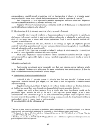 45
corespunzătoare, condiţiile morale şi materiale pentru o bună creştere şi educare. În principiu, aşadar,
adopţia se justifică numai pentru minori, deci pentru persoanele lipsite de capacitate de exerciţiu17
.
Prin excepţie alin. (3) al art.5 prevede că persoana majoră poate fi adoptată numai dacă adoptatorul
sau familia adoptatoare a crescut-o în timpul minorităţii sale.
Creşterea trebuie să fi avut un caracter de continuitate şi să fi fost de durată, deci să nu fie ocazională
sau făcută în alte scopuri decât cel al adopţiei18
.
E. Adopţia trebuie să fie în interesul superior al celui ce urmează a fi adoptat.
Articolul 5 alin.(1) prevede că adopţia se face numai dacă este în interesul superior al copilului, iar
din întreaga reglementare cuprinsă în lege rezultă că interesul superior al adoptatului se realizează atunci
când cel care adoptă este în măsură să-i asigure o dezvoltare fizică şi morală normală, similară celei
asigurate în familia firească.
Instanţa judecătorească este, deci, chemată să se convingă de faptul că adoptatorul prezintă
condiţiile materiale şi garanţiile morale necesare unei dezvoltări armonioase a copilului, în concordanţă cu
interesele sale patrimoniale şi nepatrimoniale.
Articolul 52 alin.(1) prevede, pentru părinţii adoptivi, obligaţia de a informa copilul că este adoptat,
de îndată ce vârsta şi gradul de maturitate al acestuia o permit.
Dacă scopul adopţiei este crearea unei familii cât mai asemănătoare cu familia firească, s-ar putea
reproşa unei astfel de reglementări, faptul că impune o conduită asupra căreia membrii familiei ar trebui să
decidă singuri.
3. Impedimente la adopţie
Sunt socotite impedimente acele împrejurări care, dacă sunt prezente, opresc încheierea actului
juridic al adopţiei. După cum vom arăta, parte din aceste impedimente sunt prevăzute expres de lege, iar
altele rezultă din ansamblul reglementărilor privind adopţia.
A. Impedimentul izvorând din rudenia firească
Articolul 8 alin. (1) prevede expres că „adopţia între fraţi este interzisă". Raţiunea acestui
impediment constă în aceea că, prin adopţie, s-ar crea relaţii ce sunt incompatibile cu rudenia firească
existentă între fraţi.
Impedimentul există, indiferent de faptul că este vorba de fraţi din căsătorie sau din afara căsătoriei,
de fraţi buni sau numai după unul dintre părinţi, legea nefăcând în acest sens nici o distincţie.
Adopţia este oprită şi între părintele firesc şi copilul său. Acest impediment rezultă tot din
prevederile legale. Articolul 11 alin. (1) lit. a) şi c) din lege cere, pentru adopţie, pe de o parte,
consimţământul celui care adoptă iar, pe de altă parte, consimţământul părinţilor fireşti ai copilului, ceea ce
înseamnă că aceste două calităţi nu pot fi întrunite în una şi aceeaşi persoană. De altfel, în acest mod nu se
realizează nici scopul în vederea căruia se încheie adopţia19
.
B. Impedimentul izvorât din calitatea de soţ
17
Aşa cum am arătat, sfera celor două noţiuni nu este identică. Minoritatea presupune că o persoană nu a împlinit 18 ani, însă, un
minor nu este în toate cazurile lipsit de capacitate de exerciţiu (de ex: minora căsătorită, văduvă sau divorţată).
18
Trib. Supr., S. civ., dec. nr. 1271/1964, în C.D. nr. 1964, pag. 147; dec. civ. nr. 111 /1970, în R.R.D. nr. 2/1971, pag. 178 şi dec.
civ. nr. 1774/1975, în C.D. 1975, pag. 160.
19
Trib. Supr., sec. civ., dec. nr. 30/1973, în C.D. 1973, pag. 252 prin care s-a stabilit că un copil recunoscut de o persoană nu mai
poate fi adoptat de către aceeaşi persoană.
 