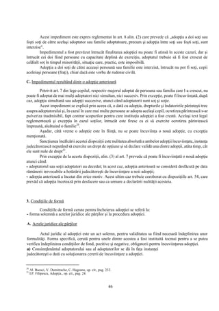 46
Acest impediment este expres reglementat în art. 8 alin. (2) care prevede că „adopţia a doi soţi sau
foşti soţi de către acelaşi adoptator sau familie adoptatoare, precum şi adopţia între soţi sau foşti soţi, sunt
interzise".
Impedimentul a fost prevăzut întrucât finalitatea adopţiei nu poate fi atinsă în aceste cazuri, dar şi
întrucât cei doi fiind persoane cu capacitate deplină de exerciţiu, adoptatul trebuie să fi fost crescut de
celălalt soţ în timpul minorităţii, situaţie care, practic, este imposibilă.
Adopţia a doi soţi de către aceeaşi persoană sau familie este interzisă, întrucât nu pot fi soţi, copii
aceleiaşi persoane (fraţi), chiar dacă este vorba de rudenie civilă.
C. Impedimentul rezultând dintr-o adopţie anterioară
Potrivit art. 7 din lege copilul, respectiv majorul adoptat de persoana sau familia care l-a crescut, nu
poate fi adoptat de mai mulţi adoptatori nici simultan, nici succesiv. Prin excepţie, poate fi încuviinţată, după
caz, adopţia simultană sau adopţii succesive, atunci când adoptatorii sunt soţ şi soţie.
Acest impediment se explică prin aceea că, o dată cu adopţia, drepturile şi îndatoririle părinteşti trec
asupra adoptatorului şi, în cazul în care mai multe persoane ar adopta acelaşi copil, ocrotirea părintească s-ar
pulveriza inadmisibil, fapt contrar scopurilor pentru care instituţia adopţiei a fost creată. Acelaşi text legal
reglementează şi excepţia în cazul soţilor, întrucât este firesc ca ei să exercite ocrotirea părintească
împreună, alcătuind o familie20
.
Aşadar, câtă vreme o adopţie este în fiinţă, nu se poate încuviinţa o nouă adopţie, cu excepţia
menţionată.
Sancţiunea încălcării acestei dispoziţii este nulitatea absolută a ambelor adopţii încuviinţate, instanţa
judecătorească neputând să exercite un drept de opţiune şi să declare validă una dintre adopţii, atâta timp, cât
ele sunt nule de drept21
.
Prin excepţie de la aceste dispoziţii, alin. (3) al art. 7 prevede că poate fi încuviinţată o nouă adopţie
atunci când:
- adoptatorul sau soţii adoptatori au decedat; în acest caz, adopţia anterioară se consideră desfăcută pe data
rămânerii irevocabile a hotărârii judecătoreşti de încuviinţare a noii adopţii;
- adopţia anterioară a încetat din orice motiv. Acest ultim caz trebuie coroborat cu dispoziţiile art. 54, care
prevăd că adopţia încetează prin desfacere sau ca urmare a declarării nulităţii acesteia.
3. Condiţiile de formă
Condiţiile de formă cerute pentru încheierea adopţiei se referă la:
- forma solemnă a actelor juridice ale părţilor şi la procedura adopţiei.
A. Actele juridice ale părţilor
Actul juridic al adopţiei este un act solemn, pentru validitatea sa fiind necesară îndeplinirea unor
formalităţi. Forma specifică, cerută pentru unele dintre acestea a fost instituită tocmai pentru a se putea
verifica îndeplinirea condiţiilor de fond, pozitive şi negative, obligatorii pentru încuviinţarea adopţiei.
a) Consimţământul adoptatorului sau al adoptatorilor se dă în faţa instanţei
judecătoreşti o dată cu soluţionarea cererii de încuviinţare a adopţiei.
20
Al. Bacaci, V. Dumitrache, C. Hageanu, op. cit., pag. 232.
21
I.P. Filipescu, Adopţia., op. cit., pag. 24.
 