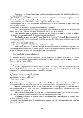 48
Evaluarea va privi garanţiile morale şi condiţiile materiale ale adoptatorului sau familiei adoptatoare
şi trebuie să aibă în vedere:
- personalitatea, starea sănătăţii şi situaţia economică a adoptatorului sau familiei adoptatoare, viaţa
familială, condiţiile de locuit, aptitudinea de educare a unui copil;
- motivele pentru care adoptatorul sau familia adoptatoare doreşte să adopte;
- motivele pentru care, în cazul în care numai unul dintre cei doi soţi solicită să adopte un copil, celălalt soţ
nu se asociază la cerere;
- impedimente de orice natură relevante pentru capacitatea de a adopta.
Dacă evaluarea este favorabilă, direcţia trebuie să elibereze atestatul de persoană sau familie aptă să
adopte. Acesta este valabil un an şi poate fi prelungit la cerere, în aceleaşi condiţii.
Când evaluarea este nefavorabilă, adoptatorul sau familia respectivă au dreptul să solicite
reevaluarea în termen de 30 de zile de la data comunicării rezultatului.
Rezultatul nefavorabil al reevaluării poate fi atacat, în termen de 15 zile de la data comunicării, la
instanţa competentă în materia adopţiei de la domiciliul adoptatorului. Obţinerea atestatului nu este necesară
în următoarele cazuri:
- pentru adopţia prevăzută la art.5 alin.(3);
- pentru adopţia copilului de către soţul părintelui firesc sau adoptiv.
Pe parcursul procesului de evaluare, direcţia, în a cărei rază teritorială domiciliază adoptatorul sau
familia adoptatoare, este obligată să asigure acestora serviciile de pregătire/consiliere necesare pentru a-şi
asuma, în cunoştinţă de cauză şi în mod corespunzător, rolul de părinte.
• Procedura în faţa instanţei judecătoreşti
- Competenţa materială aparţine tribunalului, conform art.61 alin.(3) din lege. Referindu-ne la tribunal
avem în vedere tribunalele pentru minori şi familie ce urmează a fi înfiinţate conform art.41 din Legea nr.
304/2004 până la 1 ianuarie 2008.
-Competenţa teritorială
Instanţa competentă să încuviinţeze cererea de adopţie este cea în a cărei rază teritorială se găseşte
domiciliul adoptatului (art.61 alin.(3) ), cu excepţia situaţiei în care nu se poate determina domiciliul
adoptatului, caz în care competenţa revine Tribunalului Bucureşti.
a) Procedura propriu-zisă cuprinde trei etape:
- deschiderea procedurii adopţiei interne;
- încredinţarea în vederea adopţiei şi
- încuviinţarea adopţiei.
1. Deschiderea procedurii adopţiei interne se face numai dacă planul individualizat de protecţie stabileşte
că adopţia este necesară, iar părinţii sau, după caz, tutorele îşi exprimă consimţământul în acest sens.
Evident, consimţământul nu este necesar atunci când unul sau ambii părinţi se află în vreuna dintre
situaţiile prevăzute de art.12 alin.(3) şi poate fi suplinit de instanţa judecătorească, dacă refuzul de a-şi da
consimţământul este abuziv(art.13).
Cererea este adresată instanţei, de direcţia în a cărei rază teritorială domiciliază copilul, în termen de
30 de zile de la finalizarea demersurilor privind reintegrarea copilului în familie.
Asupra cererii instanţa se pronunţă printr-o hotărâre ce poate fi atacată numai cu recurs şi care
produce următoarele efecte:
- drepturile şi obligaţiile părinteşti ale părinţilor fireşti sau,după caz, cele exercitate de persoane fizice sau
juridice se suspendă;
 