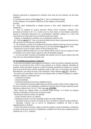 5
Rudenia reprezintă un impediment la căsătorie chiar dacă este din căsătorie sau din afara
căsătoriei.
3. Căsătoria este oprită, conform art. 7 din C. fam. în următoarele situaţii:
a. între adoptator şi ascendenţii lui precum şi între adoptat şi descendenţii
acestuia,
b. între copiii adoptatorului şi adoptat precum şi între copiii adoptatorului şi copiii
adoptatului,
c. între cei adoptaţi de aceeaşi persoană. Pentru motive temeinice, căsătoria între
persoanele prevăzute la lit. b şi c poate avea loc însă numai cu încuviinţarea primarului
general al municipiul Bucureşti sau a preşedintelui consiliului judeţean în a cărui rază
teritorială îşi are domiciliul cel care solicită această încuviinţare.
Adopţia, ca impediment la căsătorie, are ca fundament rudenia civilă.
d. Conform art. 8 din C. fam. este interzisă căsătoria între tutore şi persoana minoră care se
află sub tutela sa, cât timp este instituită tutela.
e. De asemenea, nu poate să se căsătorească alienatul, debilul mintal sau cel care este lipsit
vremelnic de facultăţile mintale atâta timp cât nu are discernământ (art. 9 din C. fam).
Pornind de la acest text legal, trebuie să facem distincţie între:
- alienatul şi debilul mintal care nu se pot căsători atât în cazul în care nu se găsesc în stare
de luciditate, cât şi atunci când se găsesc în stare de luciditate pasageră
- cel care este lipsit vremelnic de facultăţile sale mintale care nu se poate căsători doar atât
timp cât nu are discernământul faptelor sale.
2.3 Formalităţi premergătoare căsătoriei.
În privinţa formalităţilor premergătoare la căsătorie, viitorii soţi trebuie să depună, personal,
în scris, la serviciul de stare civilă la care urmează să se încheie căsătoria, declaraţia de
căsătorie. Dacă unul dintre aceştia nu se află în localitate, declaraţia de căsătorie se va putea
face la serviciul de stare civilă din localitatea unde se află, care o va transmite, din oficiu şi
fără întârziere, serviciului de stare civilă competent a oficia căsătoria (art. 12 C. familiei).
În cazul în care unul dintre viitorii soţi este cetăţean străin, el trebuie să depună, în vederea
încheierii căsătoriei, următoarele acte:
- certificatul de naştere;
- actul de identitate;
- certificatul medical privind starea sănătăţii acestuia;
- dovezi eliberate de misiunea diplomatică sau oficiul consular al ţării al cărei cetăţean este,
din care să rezulte că sunt îndeplinite condiţiile de fond prevăzute de legea naţională, pentru
încheierea căsătoriei (art. 28, art. 33 din Legea nr. 119/1996).
Dacă viitorul soţ, cetăţean străin, nu cunoaşte limba română, va fi folosit un interpret
autorizat, încheindu-se în acest sens un proces-verbal.
Declaraţia de căsătorie trebuie să cuprindă:
- voinţa viitorilor soţi de a se căsători;
- declaraţia acestora că au luat cunoştinţă reciproc de starea sănătăţii lor;
- declaraţia acestora cu privire la numele pe care s-au înţeles a-l purta în timpul căsătoriei.
- declaraţia viitorilor soţi cu privire la îndeplinirea condiţiilor de fond şi lipsa
impedimentelor la căsătorie.
Viitorii soţi trebuie să prezinte, odată cu actele de căsătorie, actele de identitate, certificatele
de naştere şi dovezile cu privire la îndeplinirea condiţiilor de fond şi lipsa impedimentelor la
căsătorie (art. 4-10, C. familiei).
 