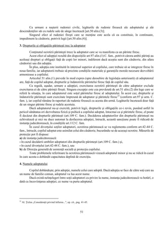 51
Ca urmare a naşterii rudeniei civile, legăturile de rudenie firească ale adoptatului şi ale
descendenţilor săi cu rudele sale de sânge încetează [art.50 alin.(3)].
Singurul efect al rudeniei fireşti care se menţine este acela că ea constituie, în continuare,
impediment la căsătorie, potrivit legii [art.50 alin.(4)].
3. Drepturile şi obligaţiile părinteşti trec la adoptator
Conţinutul ocrotirii părinteşti trece la adoptator care se va manifesta ca un părinte firesc.
Acest efect al adopţiei rezultă din dispoziţiile art.97 alin.(1) C. fam., potrivit cărora ambii părinţi au
aceleaşi drepturi şi obligaţii faţă de copii lor minori, indiferent dacă aceştia sunt din căsătorie, din afara
căsătoriei sau din adopţie.
În plus, adopţia este instituită în interesul superior al copilului, care trebuie să se integreze firesc în
noua familie, iar adoptatorii trebuie să prezinte condiţiile materiale şi garanţiile morale necesare dezvoltării
armonioase a copilului.
Articolul 51 alin.(1) prevede în mod expres (spre deosebire de legislaţia anterioară) că adoptatorul
are, faţă de copilul adoptat, drepturile şi îndatoririle părintelui firesc faţă de copilul său.
Ca regulă, aşadar, urmare a adopţiei, exercitarea ocrotirii părinteşti de către adoptator exclude
exercitarea ei de către părinţii fireşti. Singura excepţie este cea prevăzută de art.51 alin.(2) din lege care se
referă la situaţia, în care adoptatorul este soţul părintelui firesc al adoptatului. În acest caz, drepturile şi
îndatoririle părinteşti sunt exercitate împreună de adoptator şi părintele firesc23
(conform art.97 şi urm. C.
fam. ), iar copilul rămâne în raporturi de rudenie firească cu acesta din urmă. Legăturile încetează doar faţă
de un singur părinte firesc şi rudele acestuia.
Dacă adoptatorul nu-şi exercită, potrivit legii, drepturile şi obligaţiile ce-i revin, punând astfel în
pericol sănătatea ori dezvoltarea fizică şi psihică a copilului adoptat, întocmai ca şi părintele firesc, el poate
fi decăzut din drepturile părinteşti (art.109 C. fam.). Decăderea adoptatorilor din drepturile părinteşti nu
echivalează şi nici nu duce automat la desfacerea adopţiei, întrucât, această sancţiune poate fi ridicată de
instanţa judecătorească, în condiţiile art.112 C. fam.
În cazul divorţului soţilor adoptatori, ocrotirea părintească se va reglementa conform art.42-44 C.
fam., întrucât, copilul adoptat este asimilat celui din căsătorie, bucurându-se de aceeaşi ocrotire. Măsurile de
protecţie pot fi dispuse:
a) de instanţa judecătorească:
- în cazul decăderii ambilor adoptatori din drepturile părinteşti (art.109 C. fam.) şi,
- în cazul divorţului (art.42-44 C. fam.), sau
b) de Direcţia generală de asistenţă socială şi protecţia copilului.
Toate problemele referitoare la ocrotirea părintească vizează adoptatul minor şi nu se ridică în cazul
în care acesta a dobândit capacitatea deplină de exerciţiu.
4. Numele adoptatului
Copilul dobândeşte, prin adopţie, numele celui care adoptă. Dacă adopţia se face de către soţi care au
un nume de familie comun, adoptatul va lua acest nume.
Dacă există neînţelegeri între soţii adoptatori cu privire la nume, instanţa judecătorească va hotărî, o
dată cu încuviinţarea adopţiei, ce nume va purta adoptatul.
23
Al. Ţiclea „Consideraţii privind înfierea...", op. cit., pag. 41-45.
 