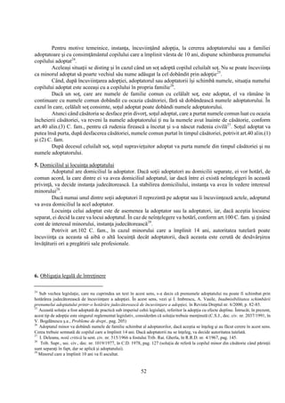 52
Pentru motive temeinice, instanţa, încuviinţând adopţia, la cererea adoptatorului sau a familiei
adoptatoare şi cu consimţământul copilului care a împlinit vârsta de 10 ani, dispune schimbarea prenumelui
copilului adoptat24
.
Aceleaşi situaţii se disting şi în cazul când un soţ adoptă copilul celuilalt soţ. Nu se poate încuviinţa
ca minorul adoptat să poarte vechiul său nume adăugat la cel dobândit prin adopţie25
.
Când, după încuviinţarea adopţiei, adoptatorul sau adoptatorii îşi schimbă numele, situaţia numelui
copilului adoptat este aceeaşi cu a copilului în propria familie26
.
Dacă un soţ, care are numele de familie comun cu celălalt soţ, este adoptat, el va rămâne în
continuare cu numele comun dobândit cu ocazia căsătoriei, fără să dobândească numele adoptatorului. În
cazul în care, celălalt soţ consimte, soţul adoptat poate dobândi numele adoptatorului.
Atunci când căsătoria se desface prin divorţ, soţul adoptat, care a purtat numele comun luat cu ocazia
încheierii căsătoriei, va reveni la numele adoptatorului ţi nu la numele avut înainte de căsătorie, conform
art.40 alin.(3) C. fam., pentru că rudenia firească a încetat şi s-a născut rudenia civilă27
. Soţul adoptat va
putea însă purta, după desfacerea căsătoriei, numele comun purtat în timpul căsătoriei, potrivit art.40 alin.(1)
şi (2) C. fam.
După decesul celuilalt soţ, soţul supravieţuitor adoptat va purta numele din timpul căsătoriei şi nu
numele adoptatorului.
5. Domiciliul şi locuinţa adoptatului
Adoptatul are domiciliul la adoptator. Dacă soţii adoptatori au domicilii separate, ei vor hotărî, de
comun acord, la care dintre ei va avea domiciliul adoptatul, iar dacă între ei există neînţelegeri în această
privinţă, va decide instanţa judecătorească. La stabilirea domiciliului, instanţa va avea în vedere interesul
minorului28
.
Dacă numai unul dintre soţii adoptatori îl reprezintă pe adoptat sau îi încuviinţează actele, adoptatul
va avea domiciliul la acel adoptator.
Locuinţa celui adoptat este de asemenea la adoptator sau la adoptatori, iar, dacă aceştia locuiesc
separat, ei decid la care va locui adoptatul. În caz de neînţelegere va hotărî, conform art.100 C. fam. şi ţinând
cont de interesul minorului, instanţa judecătorească29
.
Potrivit art.102 C. fam., în cazul minorului care a împlinit 14 ani, autoritatea tutelară poate
încuviinţa ca aceasta să aibă o altă locuinţă decât adoptatorii, dacă aceasta este cerută de desăvârşirea
învăţăturii ori a pregătirii sale profesionale.
6. Obligaţia legală de întreţinere
24
Sub vechea legislaţie, care nu cuprindea un text în acest sens, s-a decis că prenumele adoptatului nu poate fi schimbat prin
hotărârea judecătorească de încuviinţare a adopţiei. În acest sens, vezi şi I. Imbrescu, A. Vasile, Inadmisibilitatea schimbării
prenumelui adoptatului printr-o hotărâre judecătorească de încuviinţare a adopţiei, în Revista Dreptul nr. 6/2000, p. 82-85.
25
Această soluţie a fost adoptată de practică sub imperiul cehii legislaţii, referitor la adopţia cu efecte depline. Întrucât, în prezent,
acest tip de adopţie este singurul reglementat legislativ, considerăm că soluţia trebuie menţinută (C.S.J., dec. civ. nr. 2037/1991, în
V. Bogdănescu ş.a., Probleme de drept., pag. 205)
26
Adoptatul minor va dobândi numele de familie schimbat al adoptatorilor, dacă aceştia se înţeleg şi au făcut cerere în acest sens.
Cerea trebuie semnată de copilul care a împlinit 14 ani. Dacă adoptatorii nu se înţeleg, va decide autoritatea tutelată.
27
I. Deleanu, notă critică la sent. civ. nr. 515/1966 a fostului Trib. Rai. Gherla, în R.R.D. nr. 4/1967, pag. 145.
28
Trib. Supr., sec. civ., dec. nr. 1019/1977, în C.D. 1978, pag. 127 (soluţia de referă la copilul minor din căsătorie când părinţii
sunt separaţi în fapt, dar se aplică şi adoptatului).
29
Minorul care a împlinit 10 ani va fi ascultat.
 