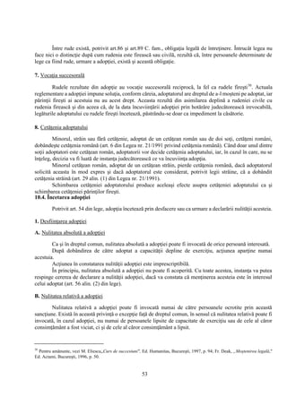 53
Între rude există, potrivit art.86 şi art.89 C. fam., obligaţia legală de întreţinere. Întrucât legea nu
face nici o distincţie după cum rudenia este firească sau civilă, rezultă că, între persoanele determinate de
lege ca fiind rude, urmare a adopţiei, există şi această obligaţie.
7. Vocaţia succesorală
Rudele rezultate din adopţie au vocaţie succesorală reciprocă, la fel ca rudele fireşti30
. Actuala
reglementare a adopţiei impune soluţia, conform căreia, adoptatorul are dreptul de a-l moşteni pe adoptat, iar
părinţii fireşti ai acestuia nu au acest drept. Aceasta rezultă din asimilarea deplină a rudeniei civile cu
rudenia firească şi din aceea că, de la data încuviinţării adopţiei prin hotărâre judecătorească irevocabilă,
legăturile adoptatului cu rudele fireşti încetează, păstrându-se doar ca impediment la căsătorie.
8. Cetăţenia adoptatului
Minorul, străin sau fără cetăţenie, adoptat de un cetăţean român sau de doi soţi, cetăţeni români,
dobândeşte cetăţenia română (art. 6 din Legea nr. 21/1991 privind cetăţenia română). Când doar unul dintre
soţii adoptatori este cetăţean român, adoptatorii vor decide cetăţenia adoptatului, iar, în cazul în care, nu se
înţeleg, decizia va fi luată de instanţa judecătorească ce va încuviinţa adopţia.
Minorul cetăţean român, adoptat de un cetăţean străin, pierde cetăţenia română, dacă adoptatorul
solicită aceasta în mod expres şi dacă adoptatorul este considerat, potrivit legii străine, că a dobândit
cetăţenia străină (art. 29 alin. (1) din Legea nr. 21/1991).
Schimbarea cetăţeniei adoptatorului produce aceleaşi efecte asupra cetăţeniei adoptatului ca şi
schimbarea cetăţeniei părinţilor fireşti.
10.4. Încetarea adopţiei
Potrivit art. 54 din lege, adopţia încetează prin desfacere sau ca urmare a declarării nulităţii acesteia.
1. Desfiinţarea adopţiei
A. Nulitatea absolută a adopţiei
Ca şi în dreptul comun, nulitatea absolută a adopţiei poate fi invocată de orice persoană interesată.
După dobândirea de către adoptat a capacităţii depline de exerciţiu, acţiunea aparţine numai
acestuia.
Acţiunea în constatarea nulităţii adopţiei este imprescriptibilă.
În principiu, nulitatea absolută a adopţiei nu poate fi acoperită. Cu toate acestea, instanţa va putea
respinge cererea de declarare a nulităţii adopţiei, dacă va constata că menţinerea acesteia este în interesul
celui adoptat (art. 56 alin. (2) din lege).
B. Nulitatea relativă a adopţiei
Nulitatea relativă a adopţiei poate fi invocată numai de către persoanele ocrotite prin această
sancţiune. Există în această privinţă o excepţie faţă de dreptul comun, în sensul că nulitatea relativă poate fi
invocată, în cazul adopţiei, nu numai de persoanele lipsite de capacitate de exerciţiu sau de cele al căror
consimţământ a fost viciat, ci şi de cele al căror consimţământ a lipsit.
30
Pentru amănunte, vezi M. Eliescu„Curs de succesiuni", Ed. Humanitas, Bucureşti, 1997, p. 94; Fr. Deak, „Moştenirea legală,"
Ed. Actami, Bucureşti, 1996, p. 50.
 