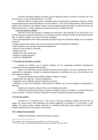 54
Acţiunea în anularea adopţiei se prescrie, potrivit dreptului comun, în materie, în termenul de 3 ani
prevăzut de art. 9 alin. (2) din Decretul nr. 167/1958.
Nulitatea relativă a actului juridic al adopţiei poate fi acoperită prin confirmarea expresă a actului
sau prin abţinerea persoanei îndreptăţite de a invoca nulitatea31
. Şi în cazul nulităţii relative, dacă menţinerea
adopţiei este în interesul celui adoptat, instanţa va putea respinge cererea de anulare, cu atât mai mult cu cât,
pentru acelaşi motiv, se poate respinge şi cererea de declarare a nulităţii absolute.
• Cazuri de nulitate a adopţiei
Articolul 56 din lege prevede că adopţia este nulă dacă a fost încheiată în alt scop decât cel al
ocrotirii interesului superior al copilului sau cu încălcarea oricăror condiţii de fond şi de formă prevăzute de
lege. Cu titlu de exemplu, sunt cazuri de nulitate a adopţiei:
- lipsa consimţământului uneia dintre persoanele chemate de lege să consimtă la adopţie, duce la nulitatea
acesteia32
;
- adopţia unei persoane majore care nu a fost crescută în timpul minorităţii de adoptator;
- lipsa condiţiilor cerute de lege în persoana adoptatorului;
- rudenia în linie dreaptă şi colaterală;
- adopţia între soţi;
- adopţia a doi soţi sau foşti soţi;
- încălcarea scopului adopţiei;
- viciile de consimţământ.
C. Procedura de desfiinţare a adopţiei
Acţiunea în nulitatea sau în anularea adopţiei este de competenţa instanţelor judecătoreşti,
competenţa materială aparţinând tribunalului.
Soluţia este întemeiată, atât pe principiul simetriei actelor juridice, cât şi pe considerentul că ar fi
inadmisibil ca judecătoria, instanţă cu competenţă generală, să desfiinţeze un act, a cărui încheiere este
încuviinţată de tribunal.
Cauzele privind declararea nulităţii adopţiei se judecă cu citarea:
- adoptatorului sau, după caz, a familiei adoptatoare;
- adoptatului care a dobândit capacitate deplină de exerciţiu;
- direcţiei în a cărei rază teritorială se află domiciliul copilului sau, în cazul adopţiilor internaţionale, a
Oficiului.
Copilul care a împlinit vârsta de 10 ani va fi întotdeauna ascultat.
Hotărârile judecătoreşti privitoare la nulitatea adopţiei, rămase irevocabile, se comunică Oficiului
de către direcţie, în vederea efectuării menţiunilor necesare în Registrul naţional pentru adopţii.
2. Desfacerea adopţiei
Conform art. 55 coroborat cu art. 7 alin. (3) lit. a) din lege, desfacerea adopţiei intervine într- un
singur caz, anume atunci când adoptatorul sau părinţii adoptatori au decedat şi s-a încuviinţat o nouă
adopţie. În această situaţie, adopţia anterioară se consideră desfăcută pe data rămânerii irevocabile a
hotărârii judecătoreşti de încuviinţare a noii adopţii.
10.5. Adopţia internaţională
Adopţia internaţională vizează două situaţii, şi anume:
31
M. Giugariu, Note de practică juridică, în R.R.D. nr. 12/1972, pag. 139.
32
C.S.J., s. civ., dec. nr. 3064/1996, în Buletinul jurisprudenţei pe anul 1996, pag. 79-82.
 