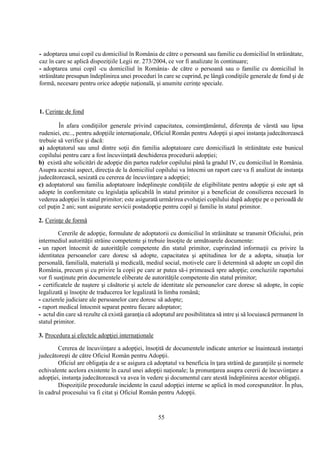 55
- adoptarea unui copil cu domiciliul în România de către o persoană sau familie cu domiciliul în străinătate,
caz în care se aplică dispoziţiile Legii nr. 273/2004, ce vor fi analizate în continuare;
- adoptarea unui copil -cu domiciliul în România- de către o persoană sau o familie cu domiciliul în
străinătate presupun îndeplinirea unei proceduri în care se cuprind, pe lângă condiţiile generale de fond şi de
formă, necesare pentru orice adopţie naţională, şi anumite cerinţe speciale.
1. Cerinţe de fond
În afara condiţiilor generale privind capacitatea, consimţământul, diferenţa de vârstă sau lipsa
rudeniei, etc.., pentru adopţiile internaţionale, Oficiul Român pentru Adopţii şi apoi instanţa judecătorească
trebuie să verifice şi dacă:
a) adoptatorul sau unul dintre soţii din familia adoptatoare care domiciliază în străinătate este bunicul
copilului pentru care a fost încuviinţată deschiderea procedurii adopţiei;
b) există alte solicitări de adopţie din partea rudelor copilului până la gradul IV, cu domiciliul în România.
Asupra acestui aspect, direcţia de la domiciliul copilului va întocmi un raport care va fi analizat de instanţa
judecătorească, sesizată cu cererea de încuviinţare a adopţiei;
c) adoptatorul sau familia adoptatoare îndeplineşte condiţiile de eligibilitate pentru adopţie şi este apt să
adopte în conformitate cu legislaţia aplicabilă în statul primitor şi a beneficiat de consilierea necesară în
vederea adopţiei în statul primitor; este asigurată urmărirea evoluţiei copilului după adopţie pe o perioadă de
cel puţin 2 ani; sunt asigurate servicii postadopţie pentru copil şi familie în statul primitor.
2. Cerinţe de formă
Cererile de adopţie, formulate de adoptatorii cu domiciliul în străinătate se transmit Oficiului, prin
intermediul autorităţii străine competente şi trebuie însoţite de următoarele documente:
- un raport întocmit de autorităţile competente din statul primitor, cuprinzând informaţii cu privire la
identitatea persoanelor care doresc să adopte, capacitatea şi aptitudinea lor de a adopta, situaţia lor
personală, familială, materială şi medicală, mediul social, motivele care îi determină să adopte un copil din
România, precum şi cu privire la copii pe care ar putea să-i primească spre adopţie; concluziile raportului
vor fi susţinute prin documentele eliberate de autorităţile competente din statul primitor;
- certificatele de naştere şi căsătorie şi actele de identitate ale persoanelor care doresc să adopte, în copie
legalizată şi însoţite de traducerea lor legalizată în limba română;
- cazierele judiciare ale persoanelor care doresc să adopte;
- raport medical întocmit separat pentru fiecare adoptator;
- actul din care să rezulte că există garanţia că adoptatul are posibilitatea să intre şi să locuiască permanent în
statul primitor.
3. Procedura şi efectele adopţiei internaţionale
Cererea de încuviinţare a adopţiei, însoţită de documentele indicate anterior se înaintează instanţei
judecătoreşti de către Oficiul Român pentru Adopţii.
Oficiul are obligaţia de a se asigura că adoptatul va beneficia în ţara străină de garanţiile şi normele
echivalente acelora existente în cazul unei adopţii naţionale; la pronunţarea asupra cererii de încuviinţare a
adopţiei, instanţa judecătorească va avea în vedere şi documentul care atestă îndeplinirea acestor obligaţii.
Dispoziţiile procedurale incidente în cazul adopţiei interne se aplică în mod corespunzător. În plus,
în cadrul procesului va fi citat şi Oficiul Român pentru Adopţii.
 